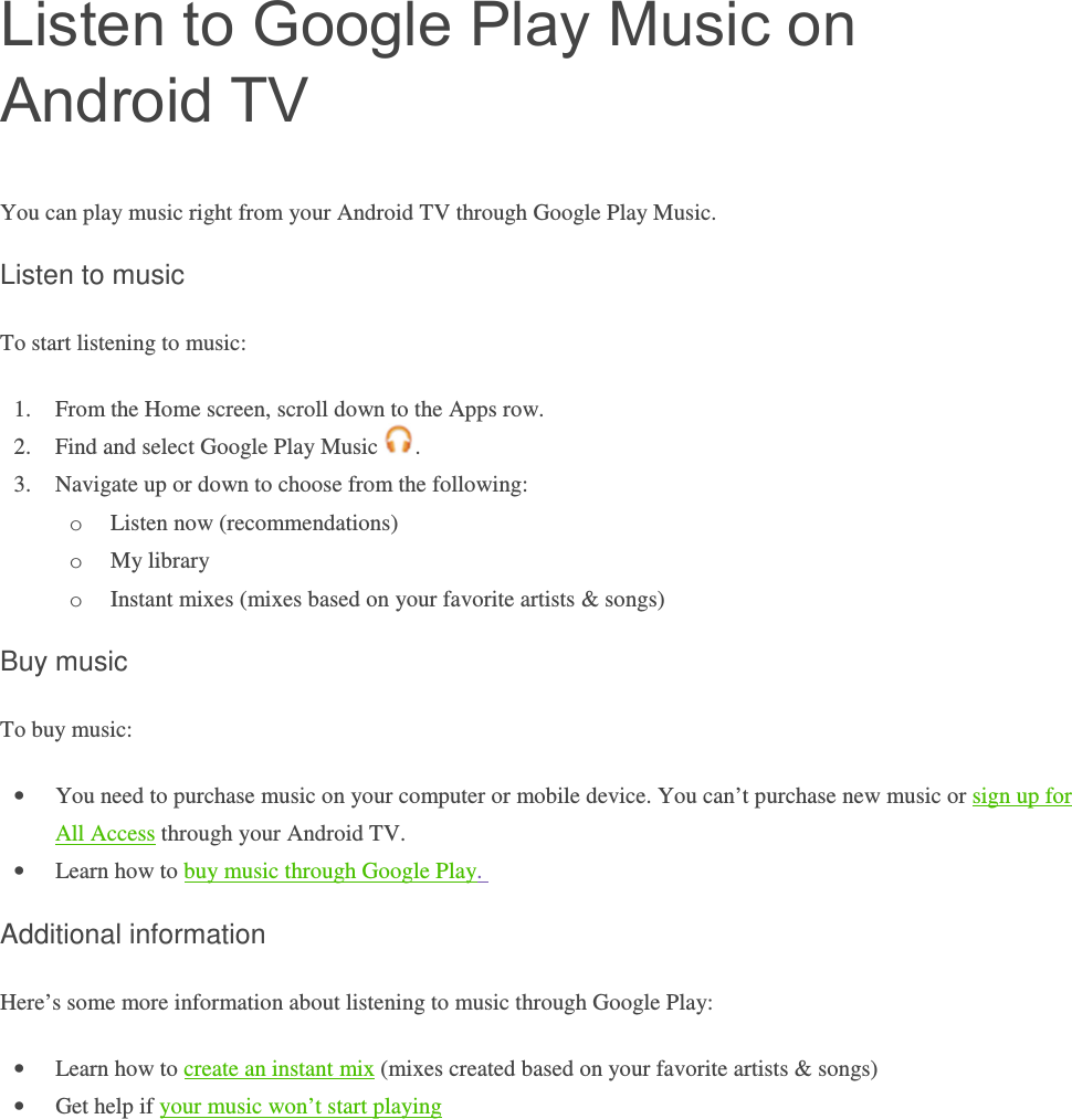 Listen to Google Play Music on Android TV You can play music right from your Android TV through Google Play Music.  Listen to music To start listening to music:  1. From the Home screen, scroll down to the Apps row. 2. Find and select Google Play Music  . 3. Navigate up or down to choose from the following: o Listen now (recommendations) o My library o Instant mixes (mixes based on your favorite artists &amp; songs) Buy music To buy music: • You need to purchase music on your computer or mobile device. You can’t purchase new music or sign up for All Access through your Android TV.  • Learn how to buy music through Google Play.  Additional information Here’s some more information about listening to music through Google Play: • Learn how to create an instant mix (mixes created based on your favorite artists &amp; songs) • Get help if your music won’t start playing    