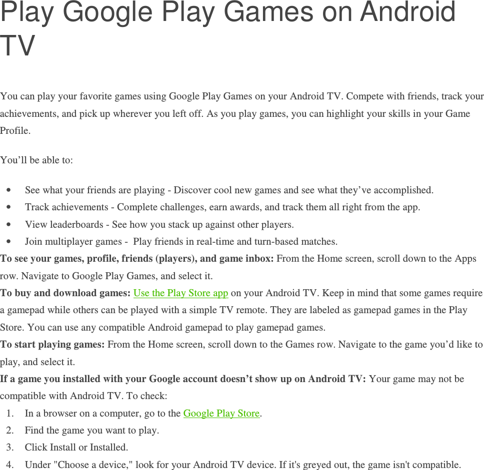 Play Google Play Games on Android TV You can play your favorite games using Google Play Games on your Android TV. Compete with friends, track your achievements, and pick up wherever you left off. As you play games, you can highlight your skills in your Game Profile. You’ll be able to: • See what your friends are playing - Discover cool new games and see what they’ve accomplished. • Track achievements - Complete challenges, earn awards, and track them all right from the app. • View leaderboards - See how you stack up against other players. • Join multiplayer games -  Play friends in real-time and turn-based matches. To see your games, profile, friends (players), and game inbox: From the Home screen, scroll down to the Apps row. Navigate to Google Play Games, and select it.  To buy and download games: Use the Play Store app on your Android TV. Keep in mind that some games require a gamepad while others can be played with a simple TV remote. They are labeled as gamepad games in the Play Store. You can use any compatible Android gamepad to play gamepad games. To start playing games: From the Home screen, scroll down to the Games row. Navigate to the game you’d like to play, and select it.  If a game you installed with your Google account doesn’t show up on Android TV: Your game may not be compatible with Android TV. To check: 1. In a browser on a computer, go to the Google Play Store. 2. Find the game you want to play. 3. Click Install or Installed. 4. Under &quot;Choose a device,&quot; look for your Android TV device. If it&apos;s greyed out, the game isn&apos;t compatible.    