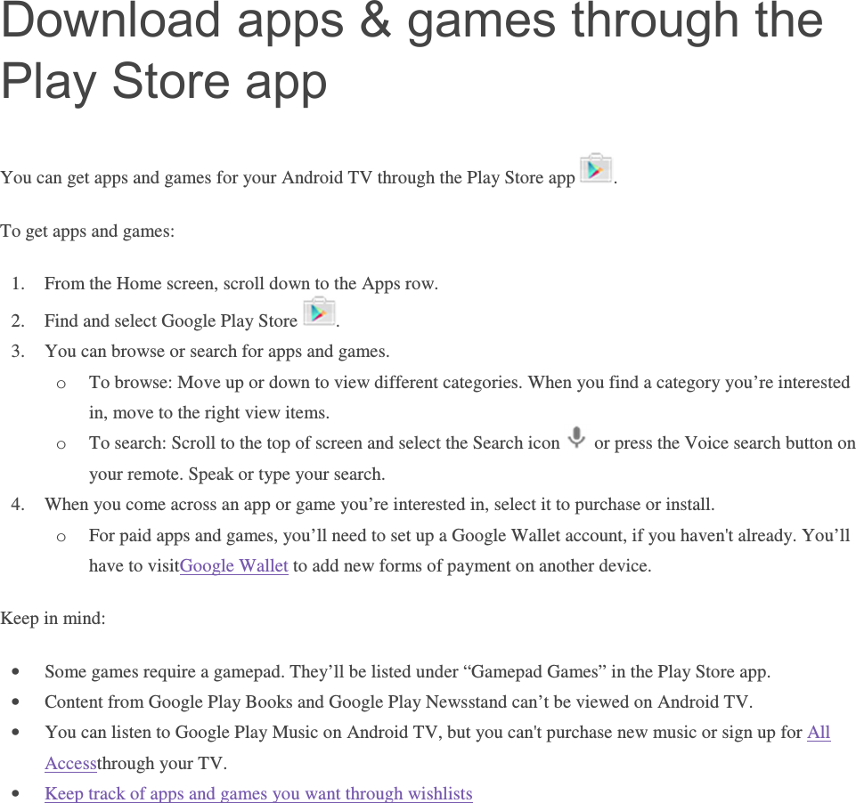 Download apps &amp; games through the Play Store app You can get apps and games for your Android TV through the Play Store app  . To get apps and games: 1. From the Home screen, scroll down to the Apps row. 2. Find and select Google Play Store  . 3. You can browse or search for apps and games. o To browse: Move up or down to view different categories. When you find a category you’re interested in, move to the right view items. o To search: Scroll to the top of screen and select the Search icon   or press the Voice search button on your remote. Speak or type your search. 4. When you come across an app or game you’re interested in, select it to purchase or install. o For paid apps and games, you’ll need to set up a Google Wallet account, if you haven&apos;t already. You’ll have to visitGoogle Wallet to add new forms of payment on another device. Keep in mind: • Some games require a gamepad. They’ll be listed under “Gamepad Games” in the Play Store app.  • Content from Google Play Books and Google Play Newsstand can’t be viewed on Android TV.  • You can listen to Google Play Music on Android TV, but you can&apos;t purchase new music or sign up for All Accessthrough your TV.  • Keep track of apps and games you want through wishlists    