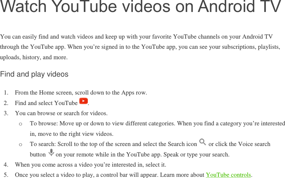 Watch YouTube videos on Android TV You can easily find and watch videos and keep up with your favorite YouTube channels on your Android TV through the YouTube app. When you’re signed in to the YouTube app, you can see your subscriptions, playlists, uploads, history, and more. Find and play videos 1. From the Home screen, scroll down to the Apps row. 2. Find and select YouTube  . 3. You can browse or search for videos. o To browse: Move up or down to view different categories. When you find a category you’re interested in, move to the right view videos. o To search: Scroll to the top of the screen and select the Search icon   or click the Voice search button  on your remote while in the YouTube app. Speak or type your search.  4. When you come across a video you’re interested in, select it.  5. Once you select a video to play, a control bar will appear. Learn more about YouTube controls.       