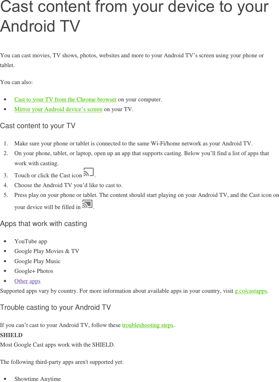 Cast content from your device to your Android TV You can cast movies, TV shows, photos, websites and more to your Android TV’s screen using your phone or tablet.  You can also: • Cast to your TV from the Chrome browser on your computer.  • Mirror your Android device’s screen on your TV. Cast content to your TV 1. Make sure your phone or tablet is connected to the same Wi-Fi/home network as your Android TV.  2. On your phone, tablet, or laptop, open up an app that supports casting. Below you’ll find a list of apps that work with casting.  3. Touch or click the Cast icon  .  4. Choose the Android TV you’d like to cast to.  5. Press play on your phone or tablet. The content should start playing on your Android TV, and the Cast icon on your device will be filled in  . Apps that work with casting • YouTube app • Google Play Movies &amp; TV • Google Play Music • Google+ Photos • Other apps Supported apps vary by country. For more information about available apps in your country, visit g.co/castapps. Trouble casting to your Android TV If you can’t cast to your Android TV, follow these troubleshooting steps.  SHIELD Most Google Cast apps work with the SHIELD. The following third-party apps aren&apos;t supported yet: • Showtime Anytime 