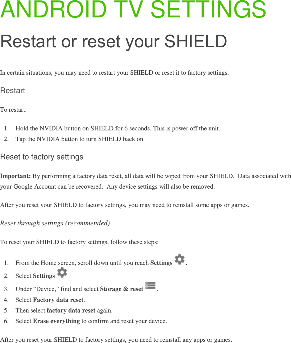 ANDROID TV SETTINGS Restart or reset your SHIELD In certain situations, you may need to restart your SHIELD or reset it to factory settings. Restart To restart: 1. Hold the NVIDIA button on SHIELD for 6 seconds. This is power off the unit.  2. Tap the NVIDIA button to turn SHIELD back on. Reset to factory settings Important: By performing a factory data reset, all data will be wiped from your SHIELD.  Data associated with your Google Account can be recovered.  Any device settings will also be removed.  After you reset your SHIELD to factory settings, you may need to reinstall some apps or games.  Reset through settings (recommended) To reset your SHIELD to factory settings, follow these steps: 1. From the Home screen, scroll down until you reach Settings  . 2. Select Settings  . 3. Under “Device,” find and select Storage &amp; reset  .  4. Select Factory data reset. 5. Then select factory data reset again. 6. Select Erase everything to confirm and reset your device.  After you reset your SHIELD to factory settings, you need to reinstall any apps or games.     
