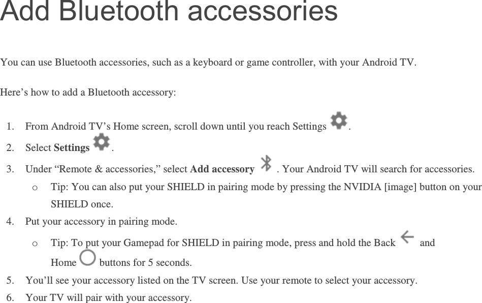 Add Bluetooth accessories You can use Bluetooth accessories, such as a keyboard or game controller, with your Android TV.  Here’s how to add a Bluetooth accessory: 1. From Android TV’s Home screen, scroll down until you reach Settings  . 2. Select Settings  . 3. Under “Remote &amp; accessories,” select Add accessory  . Your Android TV will search for accessories.  o Tip: You can also put your SHIELD in pairing mode by pressing the NVIDIA [image] button on your SHIELD once. 4. Put your accessory in pairing mode. o Tip: To put your Gamepad for SHIELD in pairing mode, press and hold the Back   and Home   buttons for 5 seconds. 5. You’ll see your accessory listed on the TV screen. Use your remote to select your accessory. 6. Your TV will pair with your accessory.        