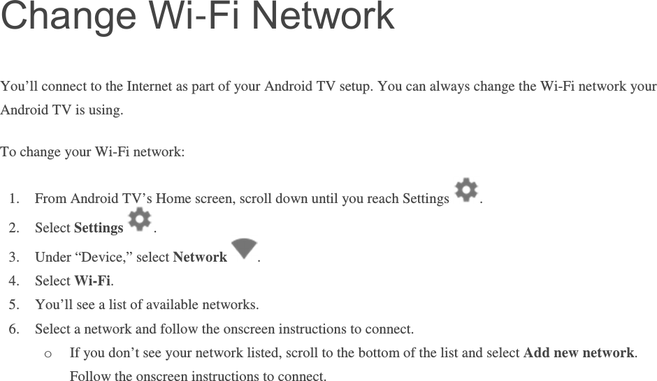 Change Wi-Fi Network You’ll connect to the Internet as part of your Android TV setup. You can always change the Wi-Fi network your Android TV is using.  To change your Wi-Fi network: 1. From Android TV’s Home screen, scroll down until you reach Settings  . 2. Select Settings  .  3. Under “Device,” select Network  .   4. Select Wi-Fi. 5. You’ll see a list of available networks.  6. Select a network and follow the onscreen instructions to connect. o If you don’t see your network listed, scroll to the bottom of the list and select Add new network. Follow the onscreen instructions to connect.        