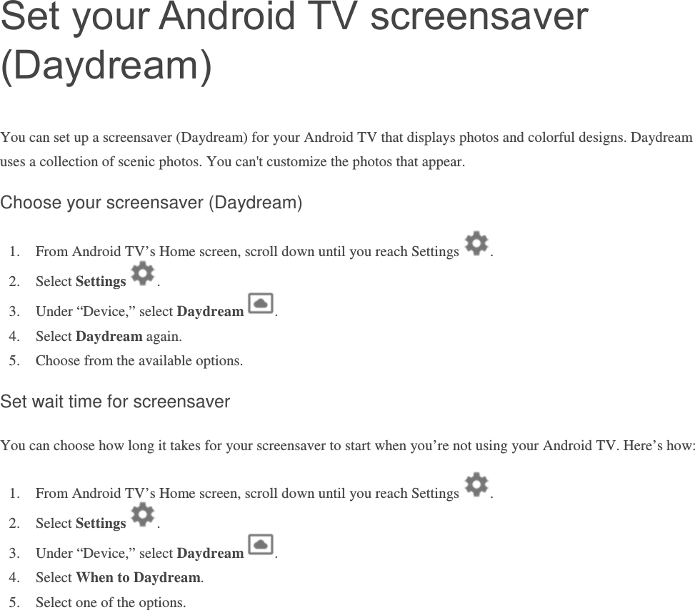 Set your Android TV screensaver (Daydream) You can set up a screensaver (Daydream) for your Android TV that displays photos and colorful designs. Daydream uses a collection of scenic photos. You can&apos;t customize the photos that appear. Choose your screensaver (Daydream) 1. From Android TV’s Home screen, scroll down until you reach Settings  . 2. Select Settings  .  3. Under “Device,” select Daydream  .   4. Select Daydream again.  5. Choose from the available options.  Set wait time for screensaver You can choose how long it takes for your screensaver to start when you’re not using your Android TV. Here’s how: 1. From Android TV’s Home screen, scroll down until you reach Settings  . 2. Select Settings  .  3. Under “Device,” select Daydream  . 4. Select When to Daydream.    5. Select one of the options.      