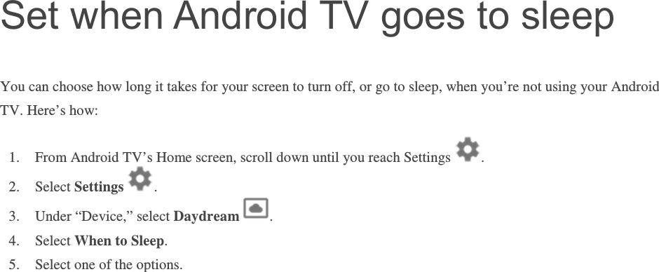 Set when Android TV goes to sleep You can choose how long it takes for your screen to turn off, or go to sleep, when you’re not using your Android TV. Here’s how: 1. From Android TV’s Home screen, scroll down until you reach Settings  . 2. Select Settings  . 3. Under “Device,” select Daydream  .    4. Select When to Sleep.  5. Select one of the options.       