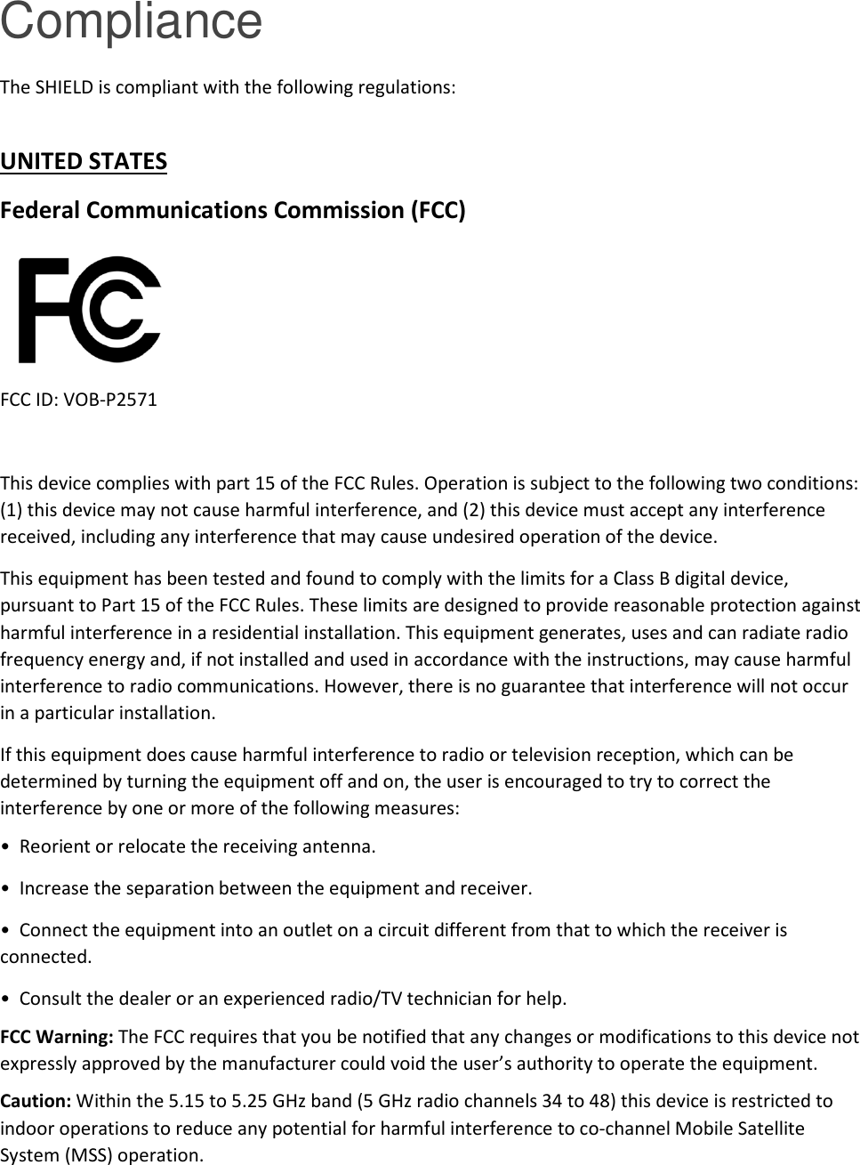 Compliance The SHIELD is compliant with the following regulations:  UNITED STATES Federal Communications Commission (FCC)  FCC ID: VOB-P2571  This device complies with part 15 of the FCC Rules. Operation is subject to the following two conditions: (1) this device may not cause harmful interference, and (2) this device must accept any interference received, including any interference that may cause undesired operation of the device. This equipment has been tested and found to comply with the limits for a Class B digital device, pursuant to Part 15 of the FCC Rules. These limits are designed to provide reasonable protection against harmful interference in a residential installation. This equipment generates, uses and can radiate radio frequency energy and, if not installed and used in accordance with the instructions, may cause harmful interference to radio communications. However, there is no guarantee that interference will not occur in a particular installation. If this equipment does cause harmful interference to radio or television reception, which can be determined by turning the equipment off and on, the user is encouraged to try to correct the interference by one or more of the following measures: •  Reorient or relocate the receiving antenna. •  Increase the separation between the equipment and receiver. •  Connect the equipment into an outlet on a circuit different from that to which the receiver is connected. •  Consult the dealer or an experienced radio/TV technician for help. FCC Warning: The FCC requires that you be notified that any changes or modifications to this device not expressly approved by the manufacturer could void the user’s authority to operate the equipment.  Caution: Within the 5.15 to 5.25 GHz band (5 GHz radio channels 34 to 48) this device is restricted to indoor operations to reduce any potential for harmful interference to co-channel Mobile Satellite System (MSS) operation. 