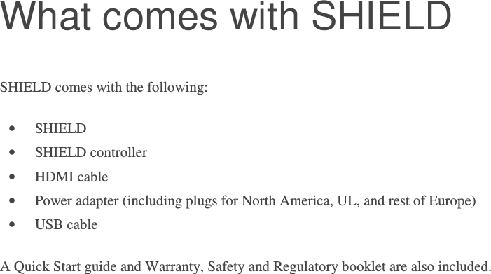 What comes with SHIELD SHIELD comes with the following: • SHIELD • SHIELD controller • HDMI cable • Power adapter (including plugs for North America, UL, and rest of Europe) • USB cable A Quick Start guide and Warranty, Safety and Regulatory booklet are also included.                   