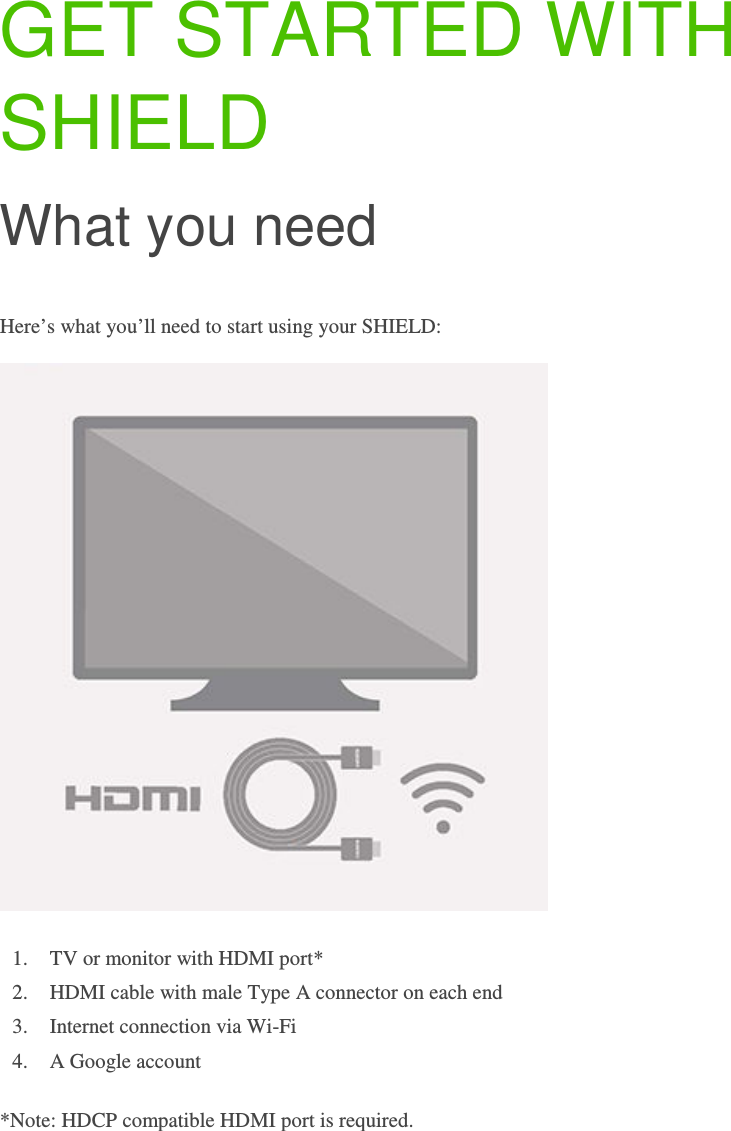 GET STARTED WITH SHIELD What you need Here’s what you’ll need to start using your SHIELD:  1. TV or monitor with HDMI port*  2. HDMI cable with male Type A connector on each end 3. Internet connection via Wi-Fi 4. A Google account *Note: HDCP compatible HDMI port is required.     