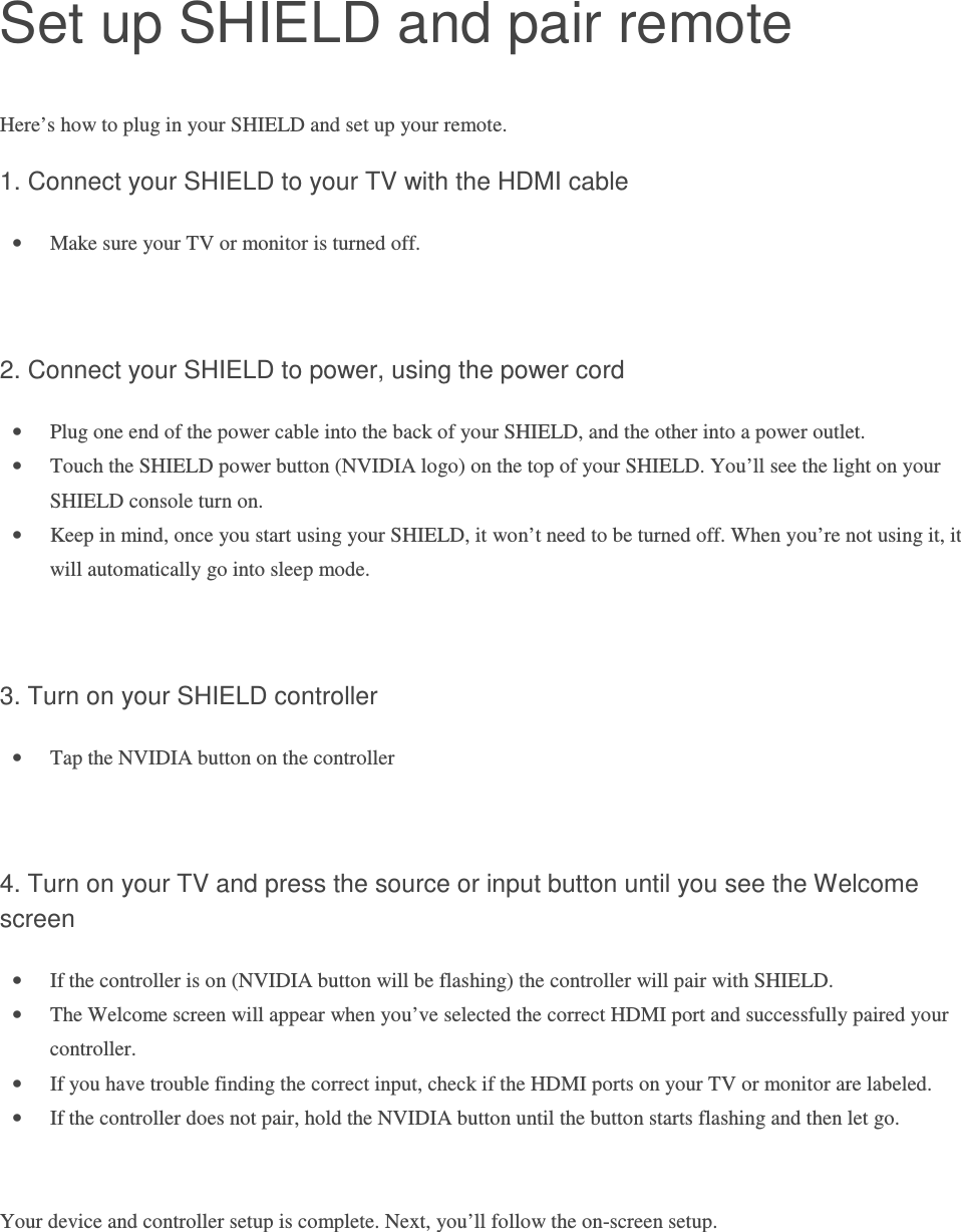 Set up SHIELD and pair remote Here’s how to plug in your SHIELD and set up your remote.  1. Connect your SHIELD to your TV with the HDMI cable • Make sure your TV or monitor is turned off.   2. Connect your SHIELD to power, using the power cord • Plug one end of the power cable into the back of your SHIELD, and the other into a power outlet.  • Touch the SHIELD power button (NVIDIA logo) on the top of your SHIELD. You’ll see the light on your SHIELD console turn on.  • Keep in mind, once you start using your SHIELD, it won’t need to be turned off. When you’re not using it, it will automatically go into sleep mode.     3. Turn on your SHIELD controller • Tap the NVIDIA button on the controller   4. Turn on your TV and press the source or input button until you see the Welcome screen  • If the controller is on (NVIDIA button will be flashing) the controller will pair with SHIELD. • The Welcome screen will appear when you’ve selected the correct HDMI port and successfully paired your controller. • If you have trouble finding the correct input, check if the HDMI ports on your TV or monitor are labeled.  • If the controller does not pair, hold the NVIDIA button until the button starts flashing and then let go.   Your device and controller setup is complete. Next, you’ll follow the on-screen setup.    