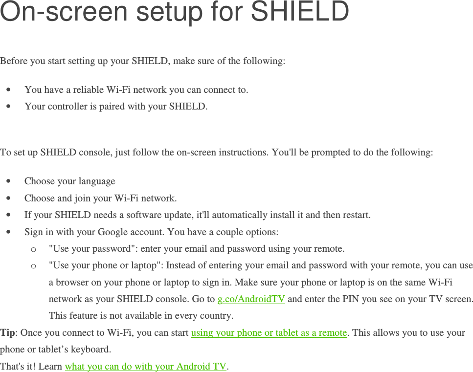 On-screen setup for SHIELD Before you start setting up your SHIELD, make sure of the following: • You have a reliable Wi-Fi network you can connect to. • Your controller is paired with your SHIELD.  To set up SHIELD console, just follow the on-screen instructions. You&apos;ll be prompted to do the following: • Choose your language • Choose and join your Wi-Fi network.  • If your SHIELD needs a software update, it&apos;ll automatically install it and then restart.  • Sign in with your Google account. You have a couple options: o &quot;Use your password&quot;: enter your email and password using your remote. o &quot;Use your phone or laptop&quot;: Instead of entering your email and password with your remote, you can use a browser on your phone or laptop to sign in. Make sure your phone or laptop is on the same Wi-Fi network as your SHIELD console. Go to g.co/AndroidTV and enter the PIN you see on your TV screen. This feature is not available in every country. Tip: Once you connect to Wi-Fi, you can start using your phone or tablet as a remote. This allows you to use your phone or tablet’s keyboard.  That&apos;s it! Learn what you can do with your Android TV.            
