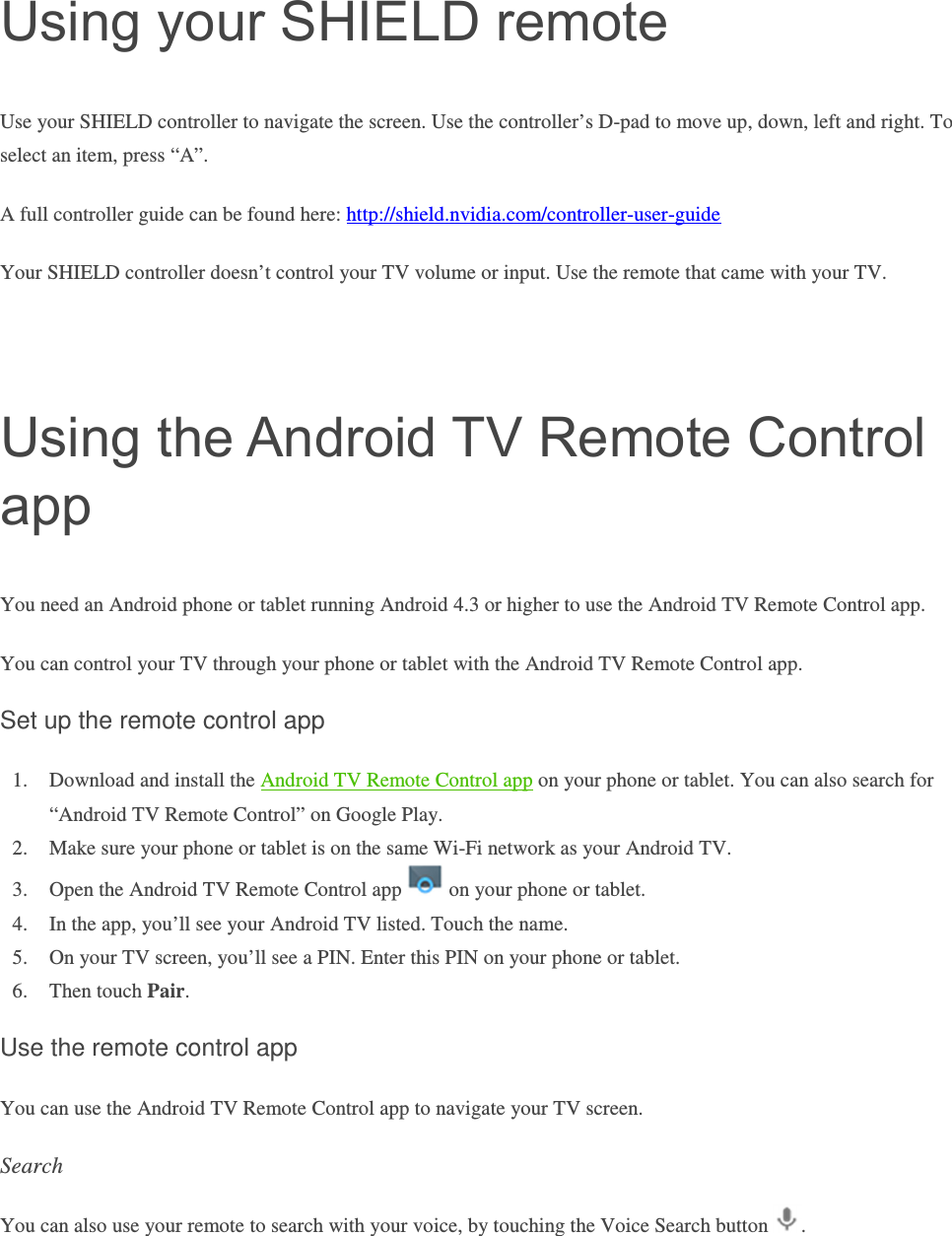 Using your SHIELD remote Use your SHIELD controller to navigate the screen. Use the controller’s D-pad to move up, down, left and right. To select an item, press “A”. A full controller guide can be found here: http://shield.nvidia.com/controller-user-guide Your SHIELD controller doesn’t control your TV volume or input. Use the remote that came with your TV.   Using the Android TV Remote Control app You need an Android phone or tablet running Android 4.3 or higher to use the Android TV Remote Control app. You can control your TV through your phone or tablet with the Android TV Remote Control app. Set up the remote control app 1. Download and install the Android TV Remote Control app on your phone or tablet. You can also search for “Android TV Remote Control” on Google Play. 2. Make sure your phone or tablet is on the same Wi-Fi network as your Android TV. 3. Open the Android TV Remote Control app   on your phone or tablet. 4. In the app, you’ll see your Android TV listed. Touch the name. 5. On your TV screen, you’ll see a PIN. Enter this PIN on your phone or tablet.  6. Then touch Pair.   Use the remote control app You can use the Android TV Remote Control app to navigate your TV screen. Search You can also use your remote to search with your voice, by touching the Voice Search button  . 