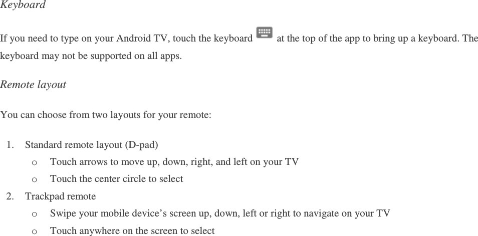Keyboard If you need to type on your Android TV, touch the keyboard   at the top of the app to bring up a keyboard. The keyboard may not be supported on all apps. Remote layout You can choose from two layouts for your remote: 1. Standard remote layout (D-pad)  o Touch arrows to move up, down, right, and left on your TV o Touch the center circle to select 2. Trackpad remote o Swipe your mobile device’s screen up, down, left or right to navigate on your TV o Touch anywhere on the screen to select    