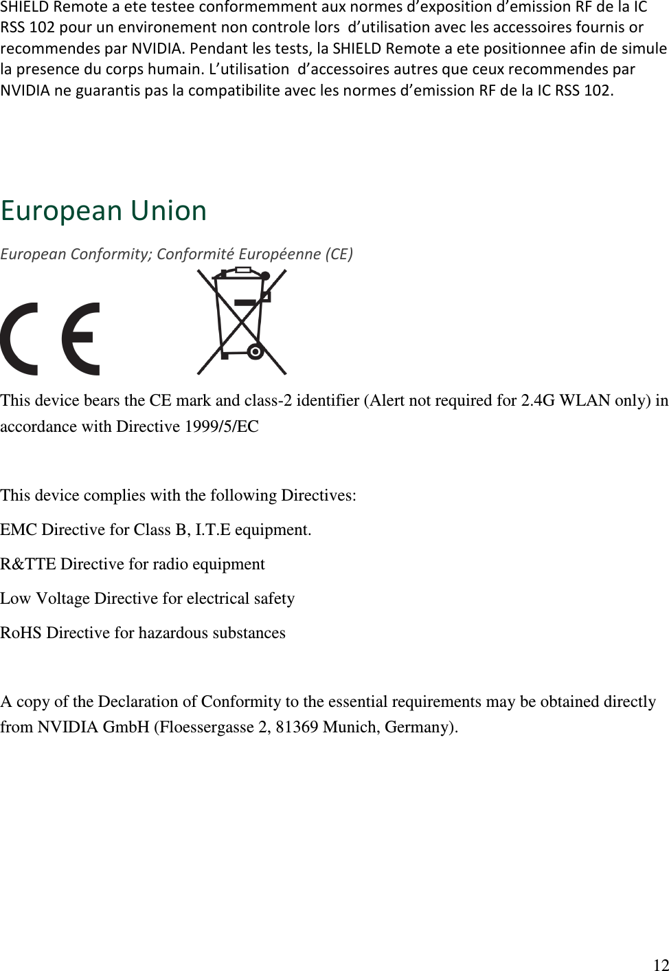  12 SHIELD Remote a ete testee conformemment aux normes d’exposition d’emission RF de la IC RSS 102 pour un environement non controle lors  d’utilisation avec les accessoires fournis or recommendes par NVIDIA. Pendant les tests, la SHIELD Remote a ete positionnee afin de simule la presence du corps humain. L’utilisation  d’accessoires autres que ceux recommendes par NVIDIA ne guarantis pas la compatibilite avec les normes d’emission RF de la IC RSS 102.  European Union European Conformity; Conformité Européenne (CE)                     This device bears the CE mark and class-2 identifier (Alert not required for 2.4G WLAN only) in accordance with Directive 1999/5/EC  This device complies with the following Directives: EMC Directive for Class B, I.T.E equipment. R&amp;TTE Directive for radio equipment Low Voltage Directive for electrical safety RoHS Directive for hazardous substances  A copy of the Declaration of Conformity to the essential requirements may be obtained directly from NVIDIA GmbH (Floessergasse 2, 81369 Munich, Germany).  