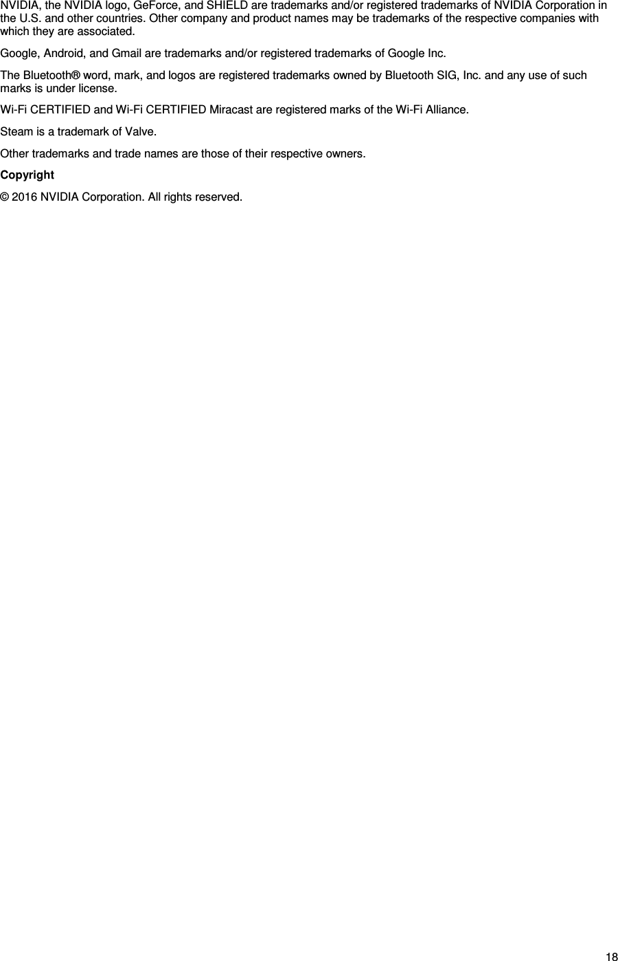 18 NVIDIA, the NVIDIA logo, GeForce, and SHIELD are trademarks and/or registered trademarks of NVIDIA Corporation in the U.S. and other countries. Other company and product names may be trademarks of the respective companies with which they are associated. Google, Android, and Gmail are trademarks and/or registered trademarks of Google Inc. The Bluetooth® word, mark, and logos are registered trademarks owned by Bluetooth SIG, Inc. and any use of such marks is under license. Wi-Fi CERTIFIED and Wi-Fi CERTIFIED Miracast are registered marks of the Wi-Fi Alliance. Steam is a trademark of Valve. Other trademarks and trade names are those of their respective owners. Copyright  © 2016 NVIDIA Corporation. All rights reserved.   