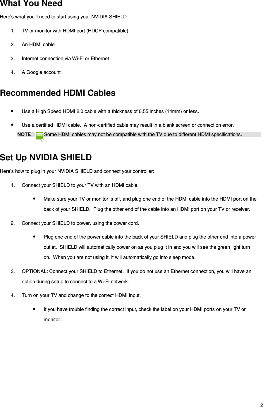 2 What You Need Here&apos;s what you&apos;ll need to start using your NVIDIA SHIELD: 1.  TV or monitor with HDMI port (HDCP compatible) 2.  An HDMI cable 3.  Internet connection via Wi-Fi or Ethernet 4.  A Google account   Recommended HDMI Cables • Use a High Speed HDMI 2.0 cable with a thickness of 0.55 inches (14mm) or less. • Use a certified HDMI cable.  A non-certified cable may result in a blank screen or connection error. NOTE  Some HDMI cables may not be compatible with the TV due to different HDMI specifications.  Set Up NVIDIA SHIELD Here&apos;s how to plug in your NVIDIA SHIELD and connect your controller: 1.  Connect your SHIELD to your TV with an HDMI cable. • Make sure your TV or monitor is off, and plug one end of the HDMI cable into the HDMI port on the back of your SHIELD.  Plug the other end of the cable into an HDMI port on your TV or receiver. 2.  Connect your SHIELD to power, using the power cord. • Plug one end of the power cable into the back of your SHIELD and plug the other end into a power outlet.  SHIELD will automatically power on as you plug it in and you will see the green light turn on.  When you are not using it, it will automatically go into sleep mode. 3.  OPTIONAL: Connect your SHIELD to Ethernet.  If you do not use an Ethernet connection, you will have an option during setup to connect to a Wi-Fi network. 4.  Turn on your TV and change to the correct HDMI input. • If you have trouble finding the correct input, check the label on your HDMI ports on your TV or monitor.   