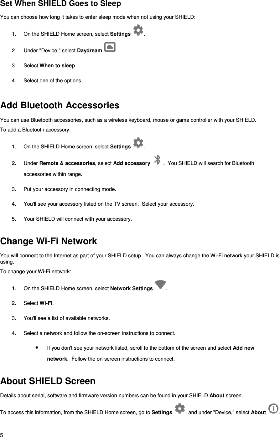 5 Set When SHIELD Goes to Sleep You can choose how long it takes to enter sleep mode when not using your SHIELD: 1.  On the SHIELD Home screen, select Settings  . 2.  Under &quot;Device,&quot; select Daydream  . 3.  Select When to sleep. 4.  Select one of the options.   Add Bluetooth Accessories You can use Bluetooth accessories, such as a wireless keyboard, mouse or game controller with your SHIELD. To add a Bluetooth accessory: 1.  On the SHIELD Home screen, select Settings  . 2.  Under Remote &amp; accessories, select Add accessory  .  You SHIELD will search for Bluetooth accessories within range. 3.  Put your accessory in connecting mode. 4.  You&apos;ll see your accessory listed on the TV screen.  Select your accessory. 5.  Your SHIELD will connect with your accessory.      Change Wi-Fi Network You will connect to the Internet as part of your SHIELD setup.  You can always change the Wi-Fi network your SHIELD is using. To change your Wi-Fi network: 1.  On the SHIELD Home screen, select Network Settings  . 2.  Select Wi-Fi. 3.  You&apos;ll see a list of available networks. 4.  Select a network and follow the on-screen instructions to connect. • If you don&apos;t see your network listed, scroll to the bottom of the screen and select Add new network.  Follow the on-screen instructions to connect.  About SHIELD Screen Details about serial, software and firmware version numbers can be found in your SHIELD About screen. To access this information, from the SHIELD Home screen, go to Settings  , and under &quot;Device,&quot; select About  . 