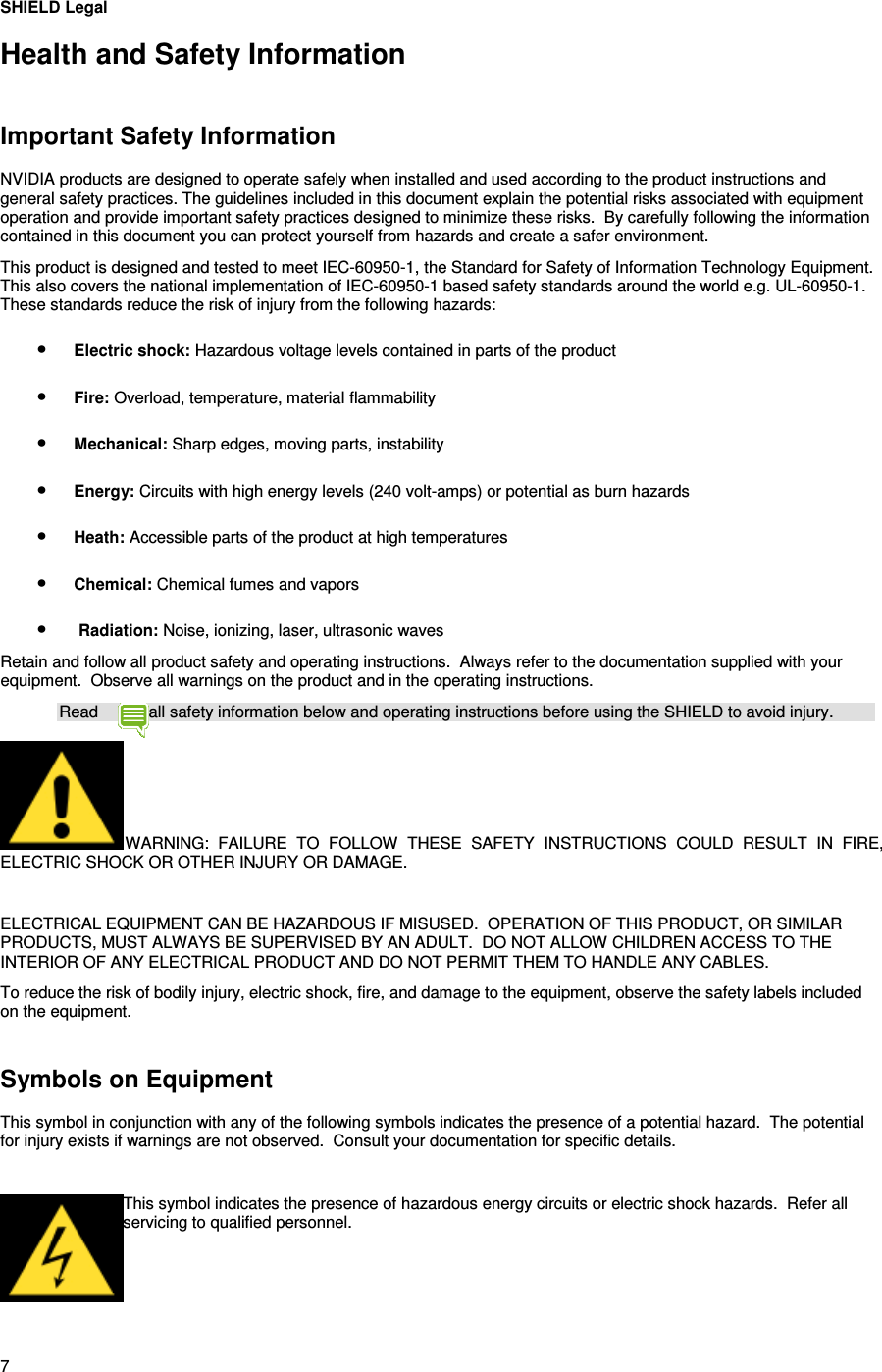 7 SHIELD Legal Health and Safety Information   Important Safety Information NVIDIA products are designed to operate safely when installed and used according to the product instructions and general safety practices. The guidelines included in this document explain the potential risks associated with equipment operation and provide important safety practices designed to minimize these risks.  By carefully following the information contained in this document you can protect yourself from hazards and create a safer environment.  This product is designed and tested to meet IEC-60950-1, the Standard for Safety of Information Technology Equipment. This also covers the national implementation of IEC-60950-1 based safety standards around the world e.g. UL-60950-1. These standards reduce the risk of injury from the following hazards: • Electric shock: Hazardous voltage levels contained in parts of the product • Fire: Overload, temperature, material flammability • Mechanical: Sharp edges, moving parts, instability • Energy: Circuits with high energy levels (240 volt-amps) or potential as burn hazards • Heath: Accessible parts of the product at high temperatures • Chemical: Chemical fumes and vapors •  Radiation: Noise, ionizing, laser, ultrasonic waves Retain and follow all product safety and operating instructions.  Always refer to the documentation supplied with your equipment.  Observe all warnings on the product and in the operating instructions. Read  all safety information below and operating instructions before using the SHIELD to avoid injury. WARNING:  FAILURE  TO  FOLLOW  THESE  SAFETY  INSTRUCTIONS  COULD  RESULT  IN  FIRE, ELECTRIC SHOCK OR OTHER INJURY OR DAMAGE.   ELECTRICAL EQUIPMENT CAN BE HAZARDOUS IF MISUSED.  OPERATION OF THIS PRODUCT, OR SIMILAR PRODUCTS, MUST ALWAYS BE SUPERVISED BY AN ADULT.  DO NOT ALLOW CHILDREN ACCESS TO THE INTERIOR OF ANY ELECTRICAL PRODUCT AND DO NOT PERMIT THEM TO HANDLE ANY CABLES. To reduce the risk of bodily injury, electric shock, fire, and damage to the equipment, observe the safety labels included on the equipment.   Symbols on Equipment This symbol in conjunction with any of the following symbols indicates the presence of a potential hazard.  The potential for injury exists if warnings are not observed.  Consult your documentation for specific details.   This symbol indicates the presence of hazardous energy circuits or electric shock hazards.  Refer all servicing to qualified personnel.     