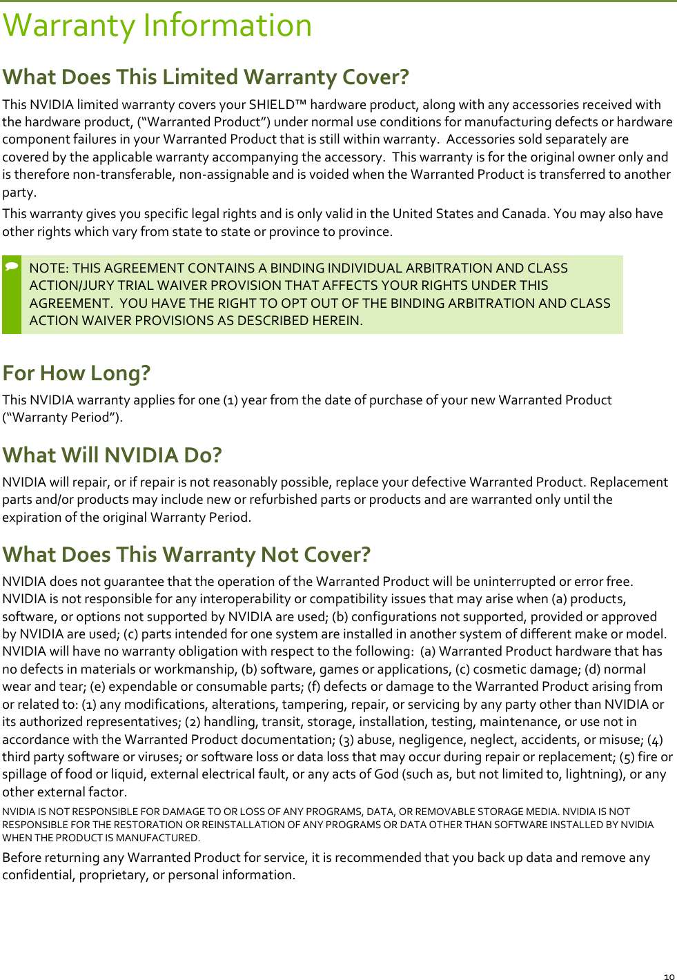 10 Warranty Information What Does This Limited Warranty Cover? This NVIDIA limited warranty covers your SHIELD™ hardware product, along with any accessories received with the hardware product, (“Warranted Product”) under normal use conditions for manufacturing defects or hardware component failures in your Warranted Product that is still within warranty.  Accessories sold separately are covered by the applicable warranty accompanying the accessory.  This warranty is for the original owner only and is therefore non-transferable, non-assignable and is voided when the Warranted Product is transferred to another party.   This warranty gives you specific legal rights and is only valid in the United States and Canada. You may also have other rights which vary from state to state or province to province.  NOTE: THIS AGREEMENT CONTAINS A BINDING INDIVIDUAL ARBITRATION AND CLASS ACTION/JURY TRIAL WAIVER PROVISION THAT AFFECTS YOUR RIGHTS UNDER THIS AGREEMENT.  YOU HAVE THE RIGHT TO OPT OUT OF THE BINDING ARBITRATION AND CLASS ACTION WAIVER PROVISIONS AS DESCRIBED HEREIN.  For How Long? This NVIDIA warranty applies for one (1) year from the date of purchase of your new Warranted Product (“Warranty Period”).  What Will NVIDIA Do? NVIDIA will repair, or if repair is not reasonably possible, replace your defective Warranted Product. Replacement parts and/or products may include new or refurbished parts or products and are warranted only until the expiration of the original Warranty Period.  What Does This Warranty Not Cover? NVIDIA does not guarantee that the operation of the Warranted Product will be uninterrupted or error free. NVIDIA is not responsible for any interoperability or compatibility issues that may arise when (a) products, software, or options not supported by NVIDIA are used; (b) configurations not supported, provided or approved by NVIDIA are used; (c) parts intended for one system are installed in another system of different make or model.  NVIDIA will have no warranty obligation with respect to the following:  (a) Warranted Product hardware that has no defects in materials or workmanship, (b) software, games or applications, (c) cosmetic damage; (d) normal wear and tear; (e) expendable or consumable parts; (f) defects or damage to the Warranted Product arising from or related to: (1) any modifications, alterations, tampering, repair, or servicing by any party other than NVIDIA or its authorized representatives; (2) handling, transit, storage, installation, testing, maintenance, or use not in accordance with the Warranted Product documentation; (3) abuse, negligence, neglect, accidents, or misuse; (4) third party software or viruses; or software loss or data loss that may occur during repair or replacement; (5) fire or spillage of food or liquid, external electrical fault, or any acts of God (such as, but not limited to, lightning), or any other external factor. NVIDIA IS NOT RESPONSIBLE FOR DAMAGE TO OR LOSS OF ANY PROGRAMS, DATA, OR REMOVABLE STORAGE MEDIA. NVIDIA IS NOT RESPONSIBLE FOR THE RESTORATION OR REINSTALLATION OF ANY PROGRAMS OR DATA OTHER THAN SOFTWARE INSTALLED BY NVIDIA WHEN THE PRODUCT IS MANUFACTURED.  Before returning any Warranted Product for service, it is recommended that you back up data and remove any confidential, proprietary, or personal information.  
