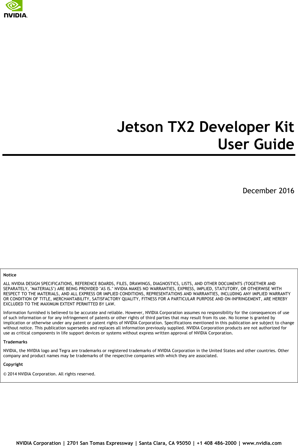       NVIDIA Corporation | 2701 San Tomas Expressway | Santa Clara, CA 95050 | +1 408 486-2000 | www.nvidia.com Jetson TX2 Developer Kit  User Guide   December 2016      Notice  ALL NVIDIA DESIGN SPECIFICATIONS, REFERENCE BOARDS, FILES, DRAWINGS, DIAGNOSTICS, LISTS, AND OTHER DOCUMENTS (TOGETHER AND SEPARATELY, &quot;MATERIALS&quot;) ARE BEING PROVIDED &quot;AS IS.&quot; NVIDIA MAKES NO WARRANTIES, EXPRESS, IMPLIED, STATUTORY, OR OTHERWISE WITH RESPECT TO THE MATERIALS, AND ALL EXPRESS OR IMPLIED CONDITIONS, REPRESENTATIONS AND WARRANTIES, INCLUDING ANY IMPLIED WARRANTY OR CONDITION OF TITLE, MERCHANTABILITY, SATISFACTORY QUALITY, FITNESS FOR A PARTICULAR PURPOSE AND ON-INFRINGEMENT, ARE HEREBY EXCLUDED TO THE MAXIMUM EXTENT PERMITTED BY LAW.  Information furnished is believed to be accurate and reliable. However, NVIDIA Corporation assumes no responsibility for the consequences of use of such information or for any infringement of patents or other rights of third parties that may result from its use. No license is granted by implication or otherwise under any patent or patent rights of NVIDIA Corporation. Specifications mentioned in this publication are subject to change without notice. This publication supersedes and replaces all information previously supplied. NVIDIA Corporation products are not authorized for use as critical components in life support devices or systems without express written approval of NVIDIA Corporation.  Trademarks  NVIDIA, the NVIDIA logo and Tegra are trademarks or registered trademarks of NVIDIA Corporation in the United States and other countries. Other company and product names may be trademarks of the respective companies with which they are associated.  Copyright  © 2014 NVIDIA Corporation. All rights reserved.    