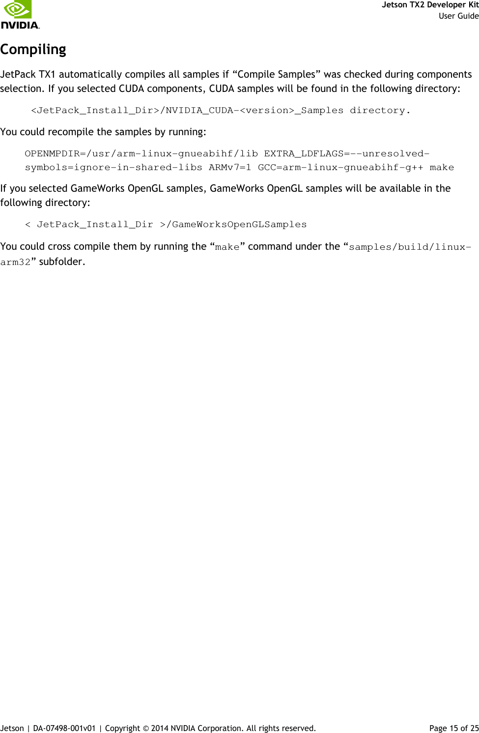     Jetson TX2 Developer Kit     User Guide Jetson | DA-07498-001v01 | Copyright © 2014 NVIDIA Corporation. All rights reserved.  Page 15 of 25 Compiling JetPack TX1 automatically compiles all samples if “Compile Samples” was checked during components selection. If you selected CUDA components, CUDA samples will be found in the following directory:  &lt;JetPack_Install_Dir&gt;/NVIDIA_CUDA-&lt;version&gt;_Samples directory.  You could recompile the samples by running: OPENMPDIR=/usr/arm-linux-gnueabihf/lib EXTRA_LDFLAGS=--unresolved-symbols=ignore-in-shared-libs ARMv7=1 GCC=arm-linux-gnueabihf-g++ make If you selected GameWorks OpenGL samples, GameWorks OpenGL samples will be available in the following directory: &lt; JetPack_Install_Dir &gt;/GameWorksOpenGLSamples You could cross compile them by running the “make” command under the “samples/build/linux-arm32” subfolder. 