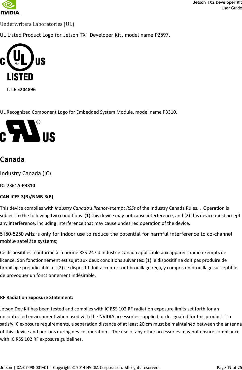     Jetson TX2 Developer Kit     User Guide Jetson | DA-07498-001v01 | Copyright © 2014 NVIDIA Corporation. All rights reserved.  Page 19 of 25 Underwriters Laboratories (UL) UL Listed Product Logo for Jetson TX1 Developer Kit, model name P2597.                       I.T.E E204896  UL Recognized Component Logo for Embedded System Module, model name P3310.  Canada Industry Canada (IC) IC: 7361A-P3310 CAN ICES-3(B)/NMB-3(B) This device complies with Industry Canada’s licence-exempt RSSs of the Industry Canada Rules. .  Operation is subject to the following two conditions: (1) this device may not cause interference, and (2) this device must accept any interference, including interference that may cause undesired operation of the device. 5150–5250 MHz is only for indoor use to reduce the potential for harmful interference to co-channel mobile satellite systems; Ce dispositif est conforme à la norme RSS-247 d&apos;Industrie Canada applicable aux appareils radio exempts de licence. Son fonctionnement est sujet aux deux conditions suivantes: (1) le dispositif ne doit pas produire de brouillage préjudiciable, et (2) ce dispositif doit accepter tout brouillage reçu, y compris un brouillage susceptible de provoquer un fonctionnement indésirable.  RF Radiation Exposure Statement:  Jetson Dev Kit has been tested and complies with IC RSS 102 RF radiation exposure limits set forth for an uncontrolled environment when used with the NVIDIA accessories supplied or designated for this product.  To satisfy IC exposure requirements, a separation distance of at least 20 cm must be maintained between the antenna of this  device and persons during device operation..  The use of any other accessories may not ensure compliance with IC RSS 102 RF exposure guidelines. 