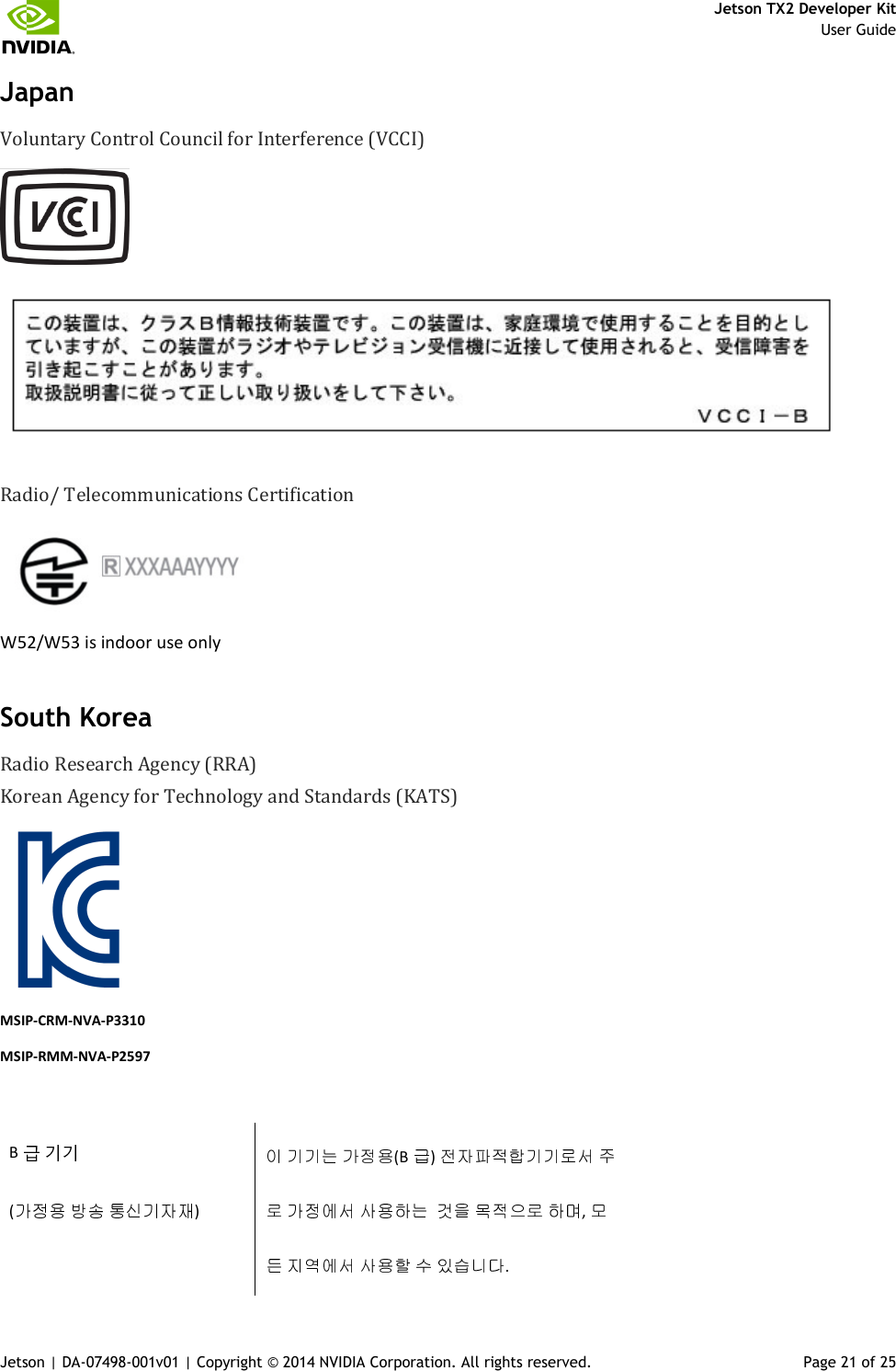     Jetson TX2 Developer Kit     User Guide Jetson | DA-07498-001v01 | Copyright © 2014 NVIDIA Corporation. All rights reserved.  Page 21 of 25 Japan Voluntary Control Council for Interference (VCCI)    Radio/ Telecommunications Certification   W52/W53 is indoor use only South Korea Radio Research Agency (RRA) Korean Agency for Technology and Standards (KATS)      MSIP-CRM-NVA-P3310 MSIP-RMM-NVA-P2597  B                    (B )     (     )             ,              . 