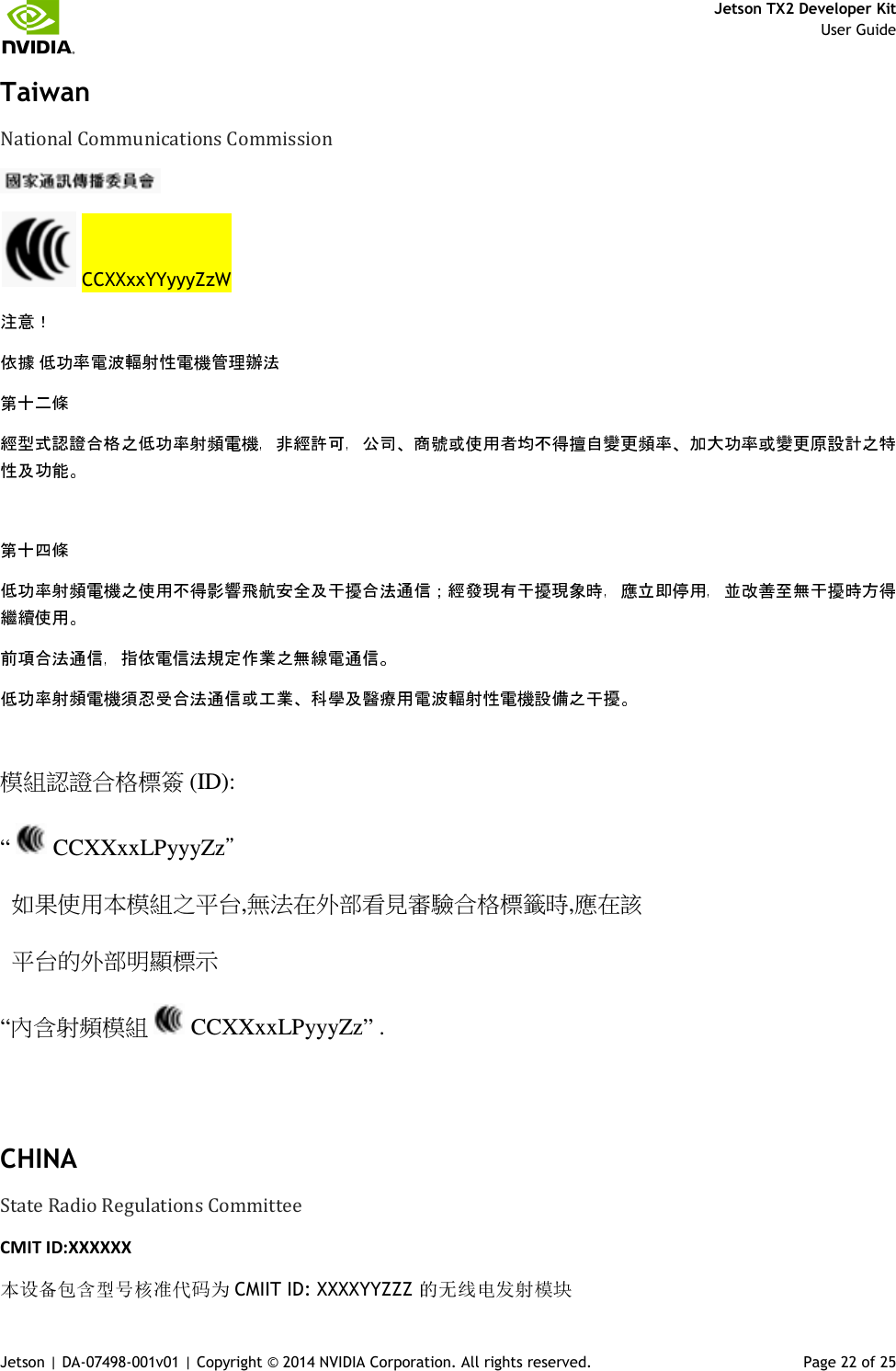     Jetson TX2 Developer Kit     User Guide Jetson | DA-07498-001v01 | Copyright © 2014 NVIDIA Corporation. All rights reserved.  Page 22 of 25 Taiwan  National Communications Commission     CCXXxxYYyyyZzW             模組認證合格標簽 (ID): “   CCXXxxLPyyyZz＂   如果使用本模組之平台,無法在外部看見審驗合格標籤時,應在該   平台的外部明顯標示 “內含射頻模組   CCXXxxLPyyyZz” .  CHINA State Radio Regulations Committee CMIT ID:XXXXXX  CMIIT ID: XXXXYYZZZ 