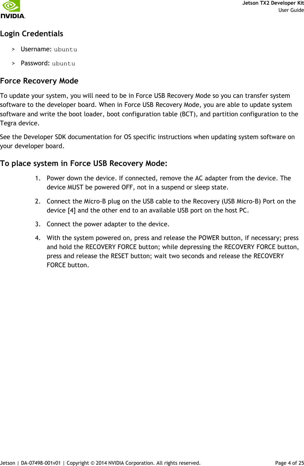     Jetson TX2 Developer Kit     User Guide Jetson | DA-07498-001v01 | Copyright © 2014 NVIDIA Corporation. All rights reserved.  Page 4 of 25 Login Credentials &gt; Username: ubuntu &gt; Password: ubuntu Force Recovery Mode To update your system, you will need to be in Force USB Recovery Mode so you can transfer system software to the developer board. When in Force USB Recovery Mode, you are able to update system software and write the boot loader, boot configuration table (BCT), and partition configuration to the Tegra device. See the Developer SDK documentation for OS specific instructions when updating system software on your developer board. To place system in Force USB Recovery Mode: 1. Power down the device. If connected, remove the AC adapter from the device. The device MUST be powered OFF, not in a suspend or sleep state. 2. Connect the Micro-B plug on the USB cable to the Recovery (USB Micro-B) Port on the device [4] and the other end to an available USB port on the host PC. 3. Connect the power adapter to the device. 4. With the system powered on, press and release the POWER button, if necessary; press and hold the RECOVERY FORCE button; while depressing the RECOVERY FORCE button, press and release the RESET button; wait two seconds and release the RECOVERY FORCE button. 