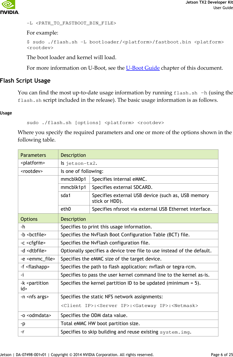     Jetson TX2 Developer Kit     User Guide Jetson | DA-07498-001v01 | Copyright © 2014 NVIDIA Corporation. All rights reserved.  Page 6 of 25 -L &lt;PATH_TO_FASTBOOT_BIN_FILE&gt; For example: $ sudo ./flash.sh –L bootloader/&lt;platform&gt;/fastboot.bin &lt;platform&gt; &lt;rootdev&gt; The boot loader and kernel will load. For more information on U-Boot, see the U-Boot Guide chapter of this document. Flash Script Usage You can find the most up-to-date usage information by running flash.sh –h (using the flash.sh script included in the release). The basic usage information is as follows. Usage sudo ./flash.sh [options] &lt;platform&gt; &lt;rootdev&gt; Where you specify the required parameters and one or more of the options shown in the following table. Parameters Description &lt;platform&gt;  Is jetson-tx2. &lt;rootdev&gt;  Is one of following:   mmcblk0p1  Specifies internal eMMC. mmcblk1p1  Specifies external SDCARD. sda1  Specifies external USB device (such as, USB memory stick or HDD). eth0  Specifies nfsroot via external USB Ethernet interface. Options Description -h  Specifies to print this usage information. -b &lt;bctfile&gt;  Specifies the NvFlash Boot Configuration Table (BCT) file. -c &lt;cfgfile&gt;  Specifies the NvFlash configuration file. -d &lt;dtbfile&gt;  Optionally specifies a device tree file to use instead of the default. -e &lt;emmc_file&gt; Specifies the eMMC size of the target device. -f &lt;flashapp&gt;  Specifies the path to flash application: nvflash or tegra-rcm. -i  Specifies to pass the user kernel command line to the kernel as-is. -k &lt;partition id&gt; Specifies the kernel partition ID to be updated (minimum = 5). -n &lt;nfs args&gt;  Specifies the static NFS network assignments: &lt;Client IP&gt;:&lt;Server IP&gt;:&lt;Gateway IP&gt;:&lt;Netmask&gt; -o &lt;odmdata&gt;  Specifies the ODM data value. -p  Total eMMC HW boot partition size. -r  Specifies to skip building and reuse existing system.img. 
