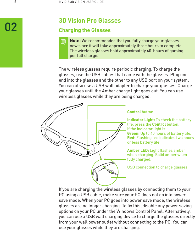 NVIDIA 3D VISION USER GUIDE3D Vision Pro GlassesCharging the GlassesNote: We recommended that you fully charge your glasses now since it will take approximately three hours to complete.  The wireless glasses hold approximately 40-hours of gaming  per full charge. The wireless glasses require periodic charging. To charge the glasses, use the USB cables that came with the glasses. Plug one end into the glasses and the other to any USB port on your system. You can also use a USB wall adapter to charge your glasses. Charge your glasses until the Amber charge light goes out. You can use wireless glasses while they are being charged. Control button Indicator Light: To check the battery life, press the Control button. If the indicator light is:  Green: Up to 40 hours of battery life. Red: Flashing red indicates two hours or less battery life Amber LED: Light ﬂashes amber when charging. Solid amber when  fully charged.USB connection to charge glassesIf you are charging the wireless glasses by connecting them to your PC using a USB cable, make sure your PC does not go into power save mode. When your PC goes into power save mode, the wireless glasses are no longer charging. To ﬁx this, disable any power saving options on your PC under the Windows Control Panel. Alternatively, you can use a USB wall charging device to charge the glasses directly from your wall power outlet without connecting to the PC. You can use your glasses while they are charging.