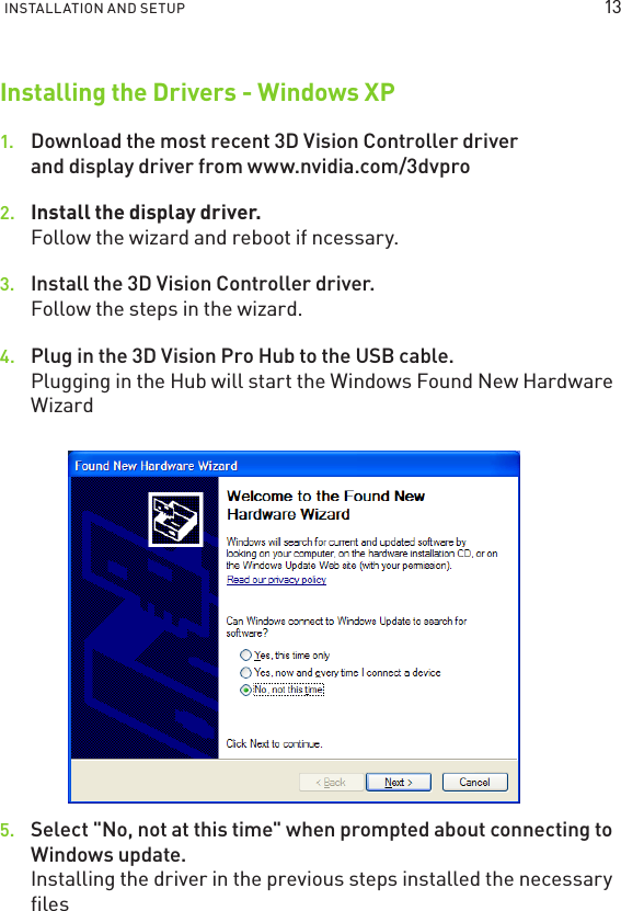 INSTALLATION AND SETUP Installing the Drivers - Windows XP1.  Download the most recent 3D Vision Controller driver and display driver from www.nvidia.com/3dvpro 2.  Install the display driver. Follow the wizard and reboot if ncessary. 3.  Install the 3D Vision Controller driver. Follow the steps in the wizard. 4.  Plug in the 3D Vision Pro Hub to the USB cable. Plugging in the Hub will start the Windows Found New Hardware Wizard5.  Select &quot;No, not at this time&quot; when prompted about connecting to Windows update. Installing the driver in the previous steps installed the necessary ﬁles