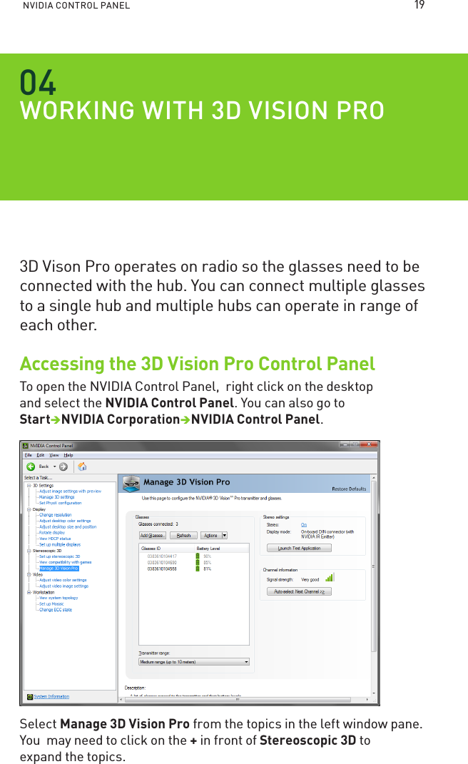 NVIDIA CONTROL PANEL WORKING WITH D VISION PRO3D Vison Pro operates on radio so the glasses need to be connected with the hub. You can connect multiple glasses to a single hub and multiple hubs can operate in range of each other. Accessing the 3D Vision Pro Control PanelTo open the NVIDIA Control Panel,  right click on the desktop and select the NVIDIA Control Panel. You can also go to StartNVIDIA CorporationNVIDIA Control Panel. Select Manage 3D Vision Pro from the topics in the left window pane. You  may need to click on the + in front of Stereoscopic 3D to expand the topics.