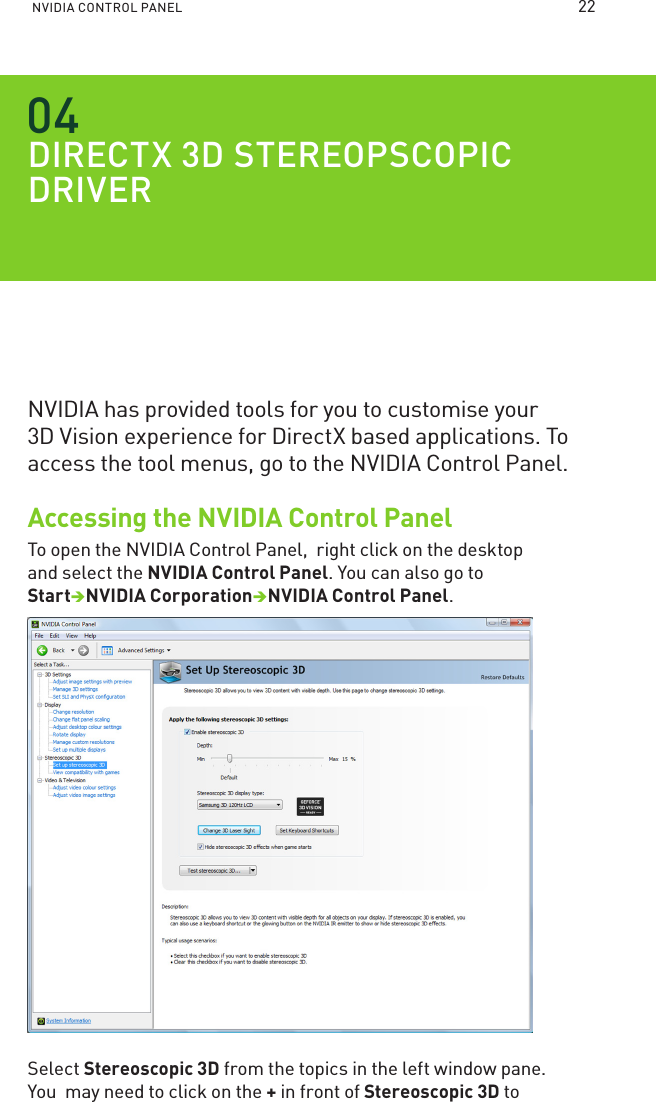 NVIDIA CONTROL PANEL DIRECTX D STEREOPSCOPIC DRIVERNVIDIA has provided tools for you to customise your  3D Vision experience for DirectX based applications. To access the tool menus, go to the NVIDIA Control Panel. Accessing the NVIDIA Control PanelTo open the NVIDIA Control Panel,  right click on the desktop and select the NVIDIA Control Panel. You can also go to StartNVIDIA CorporationNVIDIA Control Panel. Select Stereoscopic 3D from the topics in the left window pane. You  may need to click on the + in front of Stereoscopic 3D to 