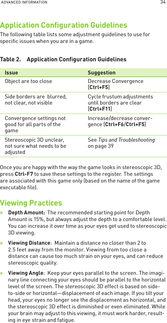 ADVANCED INFORMATION Application Conﬁguration GuidelinesThe following table lists some adjustment guidelines to use for speciﬁc issues when you are in a game.Table 2.  Application Conﬁguration GuidelinesIssue SuggestionObject are too close Decrease Convergence [Ctrl+F5]Side borders are  blurred, not clear, not visibleCycle frustum adjustments until borders are clear [Ctrl+F11]Convergence settings not good for all parts of the gameIncrease/decrease conver-gence [Ctrl+F6/Ctrl+F5]Stereoscopic 3D unclear, not sure what needs to be adjustedSee Tips and Troubleshooting on page 39Once you are happy with the way the game looks in stereoscopic 3D, press Ctrl-F7 to save these settings to the register. The settings are associated with this game only (based on the name of the game executable ﬁle).Viewing Practices &gt;&gt;Depth Amount:  The recommended starting point for Depth Amount is 15%, but always adjust the depth to a comfortable level. You can increase it over time as your eyes get used to stereoscopic 3D viewing.&gt;&gt;Viewing Distance:  Maintain a distance no closer than 2 to 2.5 feet away from the monitor. Viewing from too close a distance can cause too much strain on your eyes, and can reduce stereoscopic quality.&gt;&gt;Viewing Angle:  Keep your eyes parallel to the screen. The imagi-nary line connecting your eyes should be parallel to the horizontal level of the screen. The stereoscopic 3D effect is based on side-to-side or horizontal—displacement of each image. If you tilt your head, your eyes no longer see the displacement as horizontal, and the stereoscopic 3D effect is diminished or even eliminated. While your brain may adjust to this viewing, it must work harder, result-ing in eye strain and fatigue.