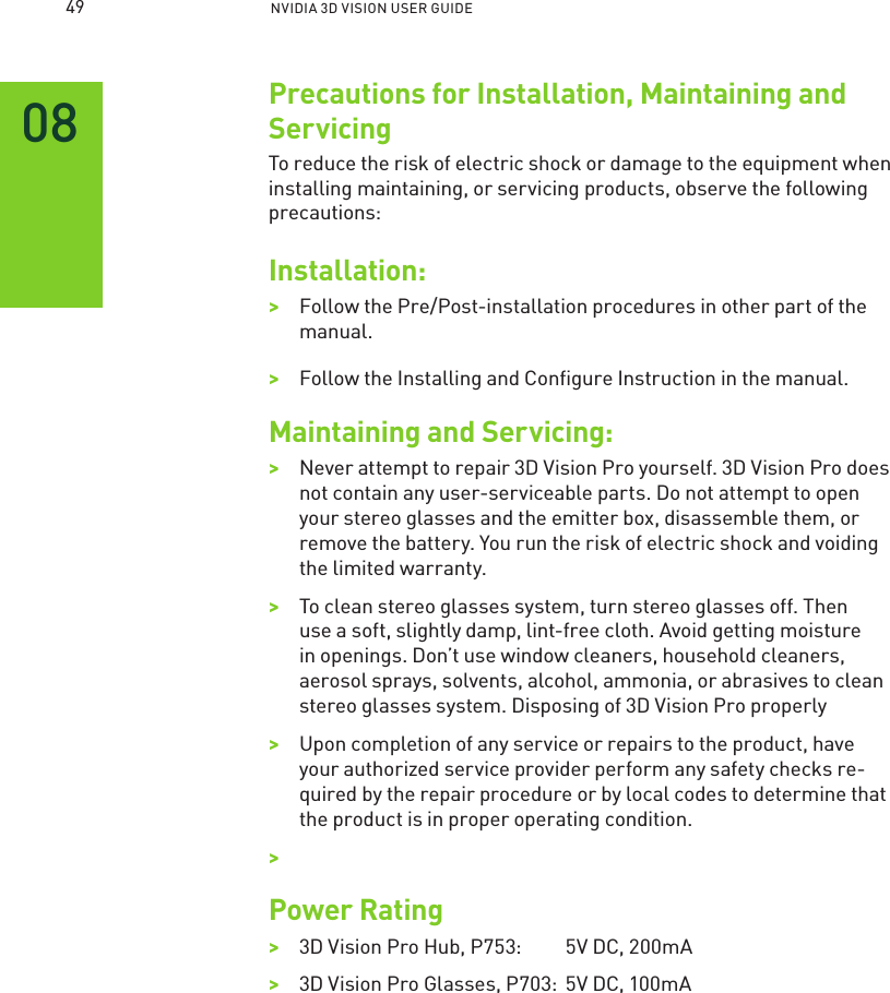  NVIDIA 3D VISION USER GUIDEPrecautions for Installation, Maintaining and ServicingTo reduce the risk of electric shock or damage to the equipment when installing maintaining, or servicing products, observe the following precautions: Installation:&gt;&gt;Follow the Pre/Post-installation procedures in other part of the manual.&gt;&gt;Follow the Installing and Conﬁgure Instruction in the manual.Maintaining and Servicing:&gt;&gt;Never attempt to repair 3D Vision Pro yourself. 3D Vision Pro does not contain any user-serviceable parts. Do not attempt to open your stereo glasses and the emitter box, disassemble them, or remove the battery. You run the risk of electric shock and voiding the limited warranty. &gt;&gt;To clean stereo glasses system, turn stereo glasses off. Then use a soft, slightly damp, lint-free cloth. Avoid getting moisture in openings. Don’t use window cleaners, household cleaners, aerosol sprays, solvents, alcohol, ammonia, or abrasives to clean stereo glasses system. Disposing of 3D Vision Pro properly&gt;&gt;Upon completion of any service or repairs to the product, have your authorized service provider perform any safety checks re-quired by the repair procedure or by local codes to determine that the product is in proper operating condition.&gt;&gt;Power Rating&gt;&gt;3D Vision Pro Hub, P753:    5V DC, 200mA&gt;&gt;3D Vision Pro Glasses, P703:  5V DC, 100mA