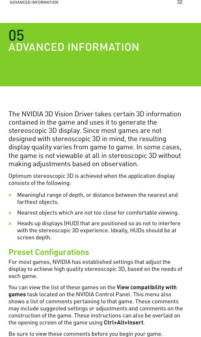 ADVANCED INFORMATION ADVANCED INFORMATIONThe NVIDIA 3D Vision Driver takes certain 3D information contained in the game and uses it to generate the stereoscopic 3D display. Since most games are not designed with stereoscopic 3D in mind, the resulting display quality varies from game to game. In some cases, the game is not viewable at all in stereoscopic 3D without making adjustments based on observation.Optimum stereoscopic 3D is achieved when the application display consists of the following:&gt;&gt;Meaningful range of depth, or distance between the nearest and farthest objects.&gt;&gt;Nearest objects which are not too close for comfortable viewing.&gt;&gt;Heads up displays (HUD) that are positioned so as not to interfere with the stereoscopic 3D experience. Ideally, HUDs should be at screen depth.Preset ConﬁgurationsFor most games, NVIDIA has established settings that adjust the display to achieve high quality stereoscopic 3D, based on the needs of each game. You can view the list of these games on the View compatibility with games task located on the NVIDIA Control Panel. This menu also shows a list of comments pertaining to that game. These comments may include suggested settings or adjustments and comments on the construction of the game. These instructions can also be overlaid on the opening screen of the game using Ctrl+Alt+Insert.Be sure to view these comments before you begin your game.