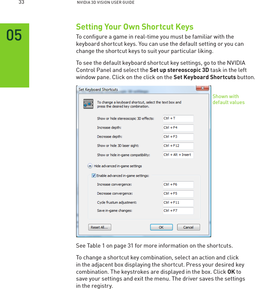  NVIDIA 3D VISION USER GUIDESetting Your Own Shortcut KeysTo conﬁgure a game in real-time you must be familiar with the keyboard shortcut keys. You can use the default setting or you can change the shortcut keys to suit your particular liking.To see the default keyboard shortcut key settings, go to the NVIDIA Control Panel and select the Set up stereoscopic 3D task in the left window pane. Click on the click on the Set Keyboard Shortcuts button. See Table 1 on page 31 for more information on the shortcuts.To change a shortcut key combination, select an action and click in the adjacent box displaying the shortcut. Press your desired key combination. The keystrokes are displayed in the box. Click OK to save your settings and exit the menu. The driver saves the settings  in the registry.Shown with default values