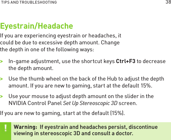 TIPS AND TROUBLESHOOTING Eyestrain/HeadacheIf you are experiencing eyestrain or headaches, it could be due to excessive depth amount. Change the depth in one of the following ways:&gt;&gt;In-game adjustment, use the shortcut keys Ctrl+F3 to decrease the depth amount.&gt;&gt;Use the thumb wheel on the back of the Hub to adjust the depth amount. If you are new to gaming, start at the default 15%. &gt;&gt;Use your mouse to adjust depth amount on the slider in the NVIDIA Control Panel Set Up Stereoscopic 3D screen.If you are new to gaming, start at the default (15%).Warning:  If eyestrain and headaches persist, discontinue viewing in stereoscopic 3D and consult a doctor.