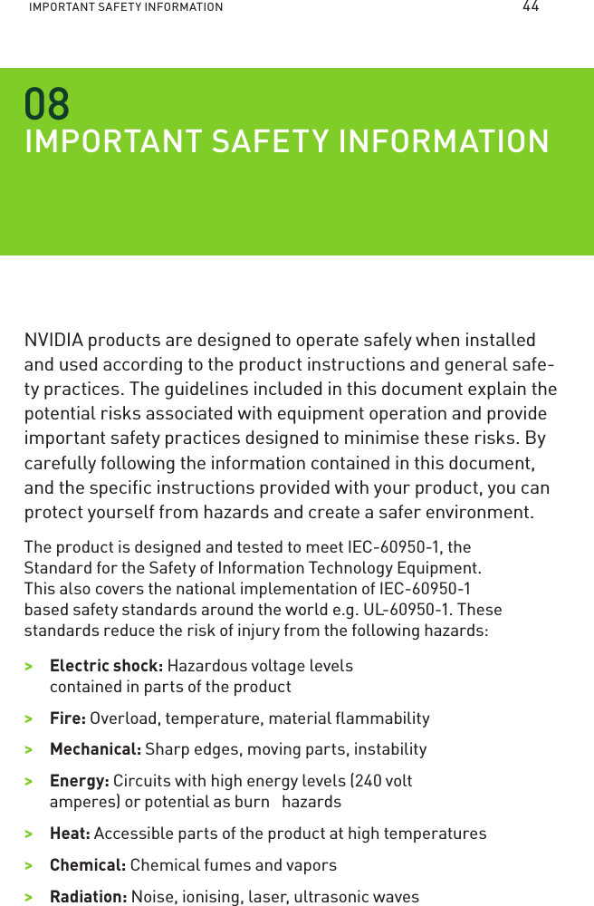IMPORTANT SAFETY INFORMATION IMPORTANT SAFETY INFORMATIONNVIDIA products are designed to operate safely when installed and used according to the product instructions and general safe-ty practices. The guidelines included in this document explain the  potential risks associated with equipment operation and provide important safety practices designed to minimise these risks. By carefully following the information contained in this document, and the speciﬁc instructions provided with your product, you can protect yourself from hazards and create a safer environment.The product is designed and tested to meet IEC-60950-1, the Standard for the Safety of Information Technology Equipment. This also covers the national implementation of IEC-60950-1 based safety standards around the world e.g. UL-60950-1. These standards reduce the risk of injury from the following hazards:&gt;&gt;Electric shock: Hazardous voltage levels contained in parts of the product&gt;&gt;Fire: Overload, temperature, material ﬂammability&gt;&gt;Mechanical: Sharp edges, moving parts, instability&gt;&gt;Energy: Circuits with high energy levels (240 volt amperes) or potential as burn   hazards&gt;&gt;Heat: Accessible parts of the product at high temperatures&gt;&gt;Chemical: Chemical fumes and vapors&gt;&gt;Radiation: Noise, ionising, laser, ultrasonic waves