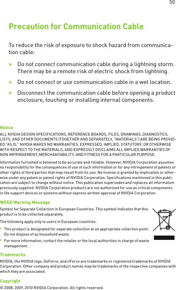  Precaution for Communication CableTo reduce the risk of exposure to shock hazard from communica-tion cable:&gt;&gt;Do not connect communication cable during a lightning storm. There may be a remote risk of electric shock from lightning.&gt;&gt;Do not connect or use communication cable in a wet location.&gt;&gt;Disconnect the communication cable before opening a product enclosure, touching or installing internal components.NoticeALL NVIDIA DESIGN SPECIFICATIONS, REFERENCE BOARDS, FILES, DRAWINGS, DIAGNOSTICS, LISTS, AND OTHER DOCUMENTS (TOGETHER AND SEPARATELY, “MATERIALS”) ARE BEING PROVID-ED “AS IS.” NVIDIA MAKES NO WARRANTIES, EXPRESSED, IMPLIED, STATUTORY, OR OTHERWISE WITH RESPECT TO THE MATERIALS, AND EXPRESSLY DISCLAIMS ALL IMPLIED WARRANTIES OF NON INFRINGEMENT, MERCHANTABILITY, AND FITNESS FOR A PARTICULAR PURPOSE.Information furnished is believed to be accurate and reliable. However, NVIDIA Corporation assumes no responsibility for the consequences of use of such information or for any infringement of patents or other rights of third parties that may result from its use. No license is granted by implication or other-wise under any patent or patent rights of NVIDIA Corporation. Speciﬁcations mentioned in this publi-cation are subject to change without notice. This publication supersedes and replaces all information previously supplied. NVIDIA Corporation products are not authorised for use as critical components in life support devices or systems without express written approval of NVIDIA Corporation.WEEE Warning MessageSymbol for Separate Collection in European Countries. This symbol indicates that this product is to be collected separately.The following apply only to users in European countries:•  This product is designated for separate collection at an appropriate collection point. Do not dispose of as household waste.•  For more information, contact the retailer or the local authorities in charge of waste management. TrademarksNVIDIA, the NVIDIA logo, GeForce, and nForce are trademarks or registered trademarks of NVIDIA Corporation. Other company and product names may be trademarks of the respective companies with which they are associated. Copyright© 2008, 2009, 2010 NVIDIA Corporation. All rights reserved. 