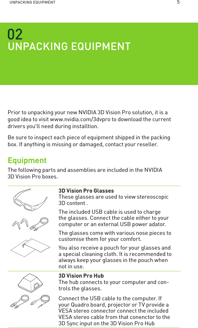 UNPACKING EQUIPMENT UNPACKING EQUIPMENTPrior to unpacking your new NVIDIA 3D Vision Pro solution, it is a good idea to visit www.nvidia.com/3dvpro to download the current drivers you&apos;ll need during installtion.Be sure to inspect each piece of equipment shipped in the packing box. If anything is missing or damaged, contact your reseller.EquipmentThe following parts and assemblies are included in the NVIDIA  3D Vision Pro boxes.  3D Vision Pro Glasses These glasses are used to view stereoscopic 3D content . The included USB cable is used to charge the glasses. Connect the cable either to your computer or an external USB power adator.The glasses come with various nose pieces to customise them for your comfort.You also receive a pouch for your glasses and a special cleaning cloth. It is recommended to always keep your glasses in the pouch when not in use.  3D Vision Pro Hub The hub connects to your computer and con-trols the glasses.Connect the USB cable to the computer. If your Quadro board, projector or TV provide a VESA stereo connector connect the included VESA stereo cable from that conenctor to the 3D Sync input on the 3D Vision Pro Hub