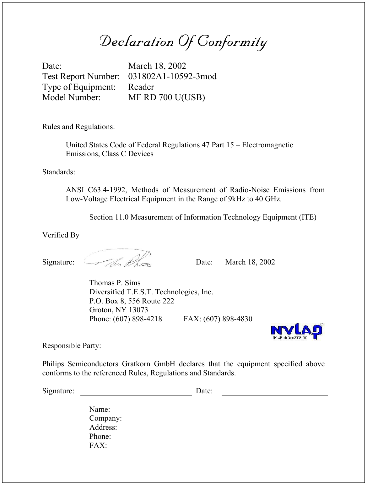 Declaration Of ConformityDate: March 18, 2002Test Report Number: 031802A1-10592-3modType of Equipment: ReaderModel Number: MF RD 700 U(USB)Rules and Regulations:United States Code of Federal Regulations 47 Part 15 – ElectromagneticEmissions, Class C DevicesStandards:ANSI C63.4-1992, Methods of Measurement of Radio-Noise Emissions fromLow-Voltage Electrical Equipment in the Range of 9kHz to 40 GHz.Section 11.0 Measurement of Information Technology Equipment (ITE)Verified BySignature: Date: March 18, 2002Thomas P. SimsDiversified T.E.S.T. Technologies, Inc.P.O. Box 8, 556 Route 222Groton, NY 13073Phone: (607) 898-4218 FAX: (607) 898-4830Responsible Party:Philips Semiconductors Gratkorn GmbH declares that the equipment specified aboveconforms to the referenced Rules, Regulations and Standards.Signature: Date:Name:Company:Address:Phone:FAX: 
