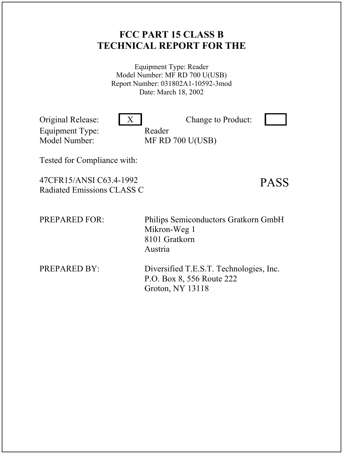 FCC PART 15 CLASS BTECHNICAL REPORT FOR THEEquipment Type: ReaderModel Number: MF RD 700 U(USB)Report Number: 031802A1-10592-3modDate: March 18, 2002Original Release: XChange to Product:Equipment Type: ReaderModel Number: MF RD 700 U(USB)Tested for Compliance with:47CFR15/ANSI C63.4-1992Radiated Emissions CLASS C PASSPREPARED FOR: Philips Semiconductors Gratkorn GmbHMikron-Weg 18101 GratkornAustriaPREPARED BY: Diversified T.E.S.T. Technologies, Inc.P.O. Box 8, 556 Route 222Groton, NY 13118