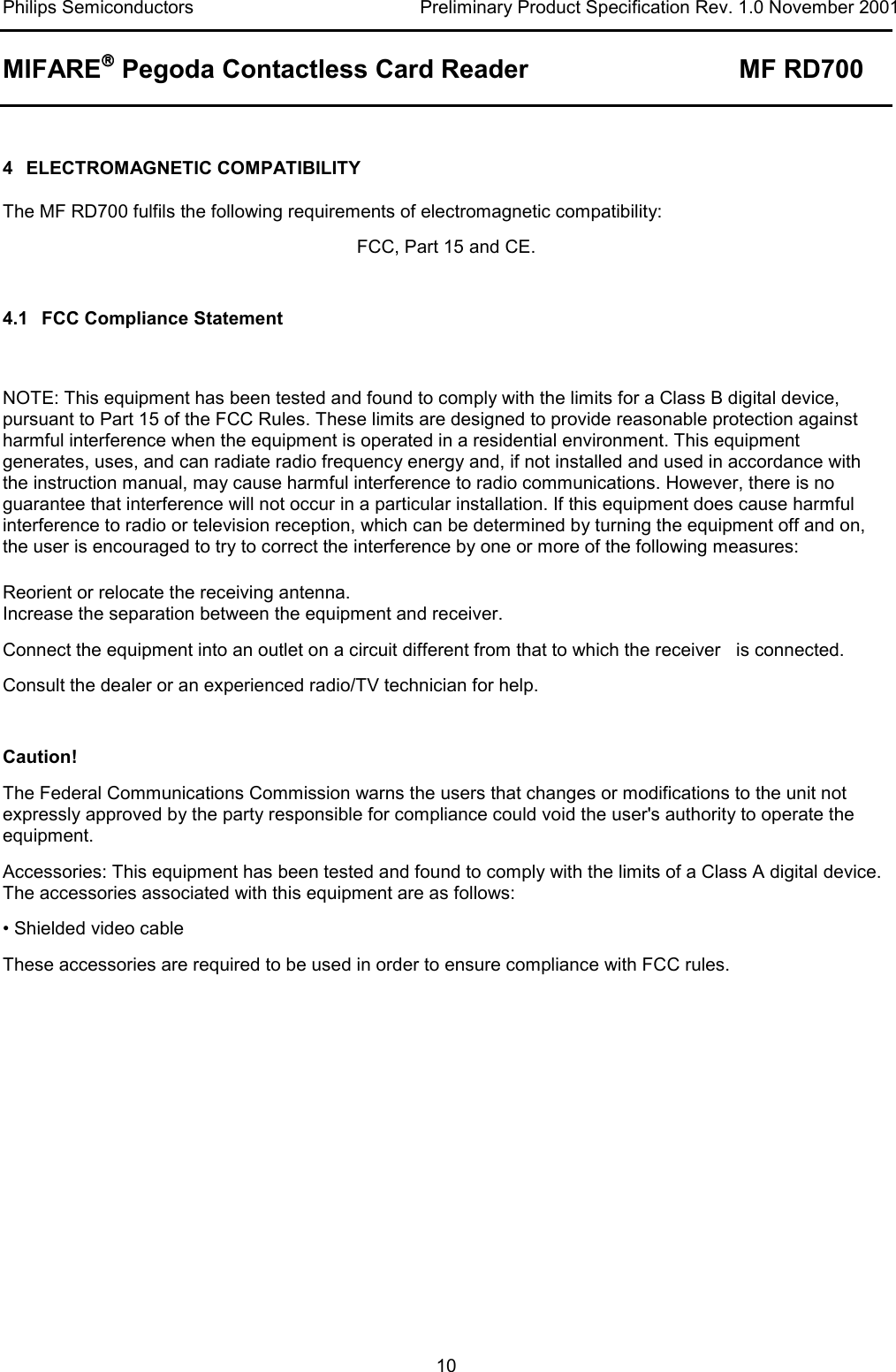 Philips Semiconductors  Preliminary Product Specification Rev. 1.0 November 2001 MIFARE Pegoda Contactless Card Reader MF RD700   10  4 ELECTROMAGNETIC COMPATIBILITY The MF RD700 fulfils the following requirements of electromagnetic compatibility: FCC, Part 15 and CE.  4.1 FCC Compliance Statement  NOTE: This equipment has been tested and found to comply with the limits for a Class B digital device, pursuant to Part 15 of the FCC Rules. These limits are designed to provide reasonable protection against harmful interference when the equipment is operated in a residential environment. This equipment generates, uses, and can radiate radio frequency energy and, if not installed and used in accordance with the instruction manual, may cause harmful interference to radio communications. However, there is no guarantee that interference will not occur in a particular installation. If this equipment does cause harmful interference to radio or television reception, which can be determined by turning the equipment off and on, the user is encouraged to try to correct the interference by one or more of the following measures: Reorient or relocate the receiving antenna.  Increase the separation between the equipment and receiver.  Connect the equipment into an outlet on a circuit different from that to which the receiver   is connected.  Consult the dealer or an experienced radio/TV technician for help.  Caution! The Federal Communications Commission warns the users that changes or modifications to the unit not expressly approved by the party responsible for compliance could void the user&apos;s authority to operate the equipment. Accessories: This equipment has been tested and found to comply with the limits of a Class A digital device. The accessories associated with this equipment are as follows: • Shielded video cable These accessories are required to be used in order to ensure compliance with FCC rules. 