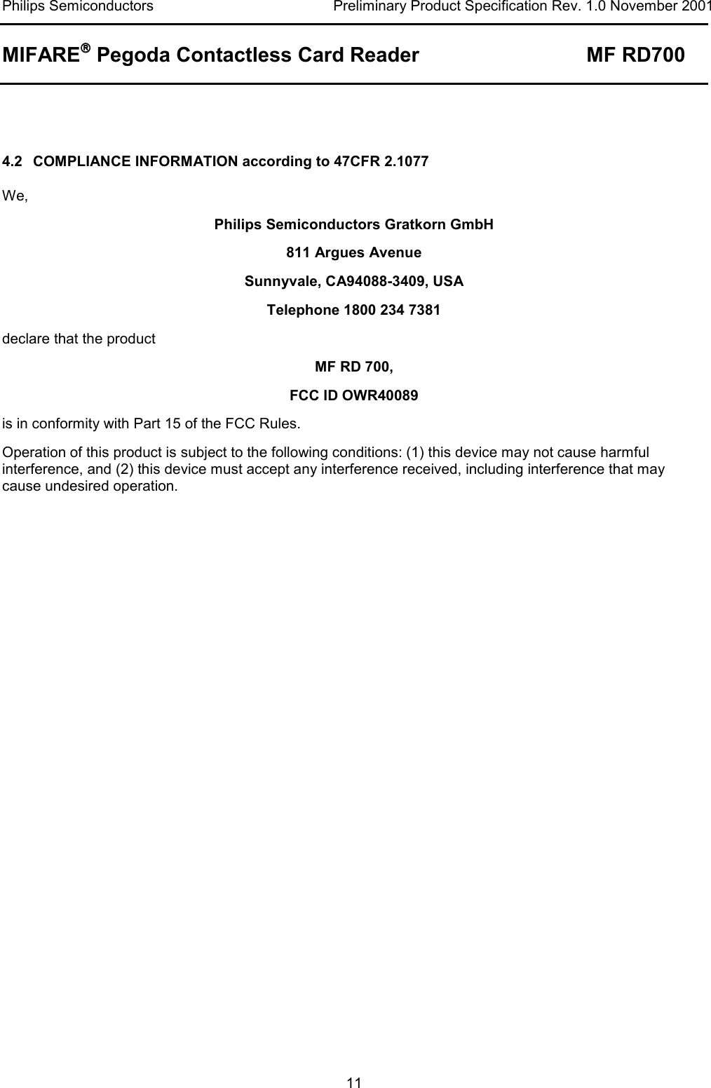 Philips Semiconductors  Preliminary Product Specification Rev. 1.0 November 2001 MIFARE Pegoda Contactless Card Reader MF RD700   11   4.2  COMPLIANCE INFORMATION according to 47CFR 2.1077 We, Philips Semiconductors Gratkorn GmbH 811 Argues Avenue Sunnyvale, CA94088-3409, USA Telephone 1800 234 7381 declare that the product MF RD 700,  FCC ID OWR40089 is in conformity with Part 15 of the FCC Rules.  Operation of this product is subject to the following conditions: (1) this device may not cause harmful interference, and (2) this device must accept any interference received, including interference that may cause undesired operation. 
