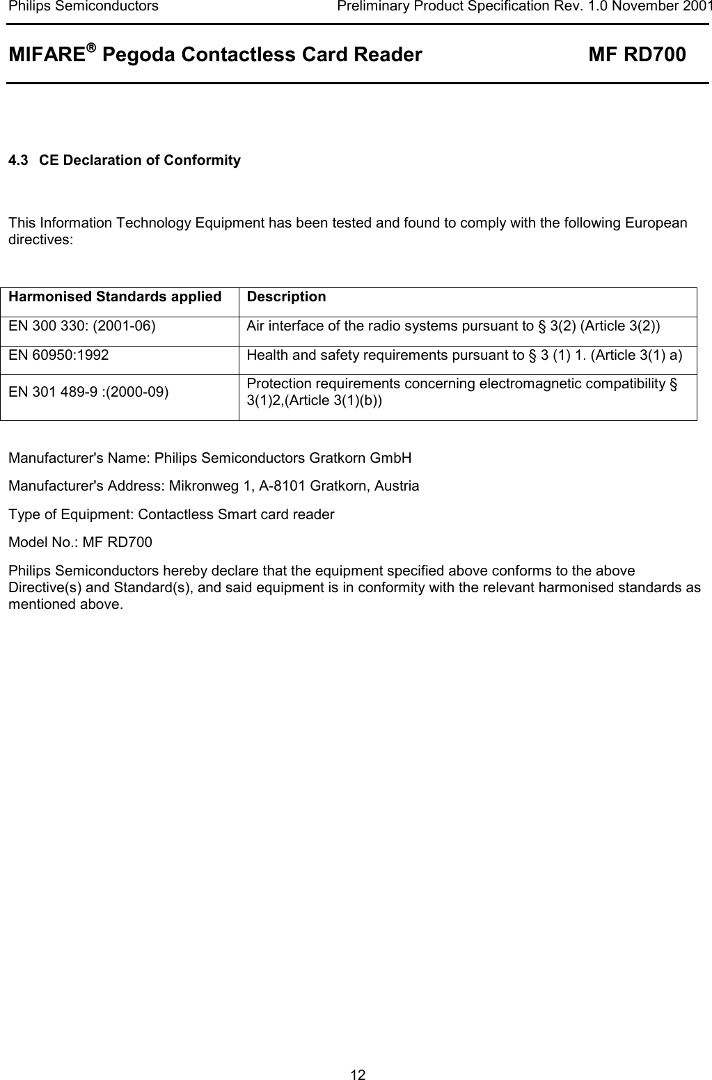Philips Semiconductors  Preliminary Product Specification Rev. 1.0 November 2001 MIFARE Pegoda Contactless Card Reader MF RD700   12   4.3  CE Declaration of Conformity  This Information Technology Equipment has been tested and found to comply with the following European directives:  Harmonised Standards applied  Description EN 300 330: (2001-06)  Air interface of the radio systems pursuant to § 3(2) (Article 3(2)) EN 60950:1992  Health and safety requirements pursuant to § 3 (1) 1. (Article 3(1) a) EN 301 489-9 :(2000-09)  Protection requirements concerning electromagnetic compatibility § 3(1)2,(Article 3(1)(b))  Manufacturer&apos;s Name: Philips Semiconductors Gratkorn GmbH Manufacturer&apos;s Address: Mikronweg 1, A-8101 Gratkorn, Austria Type of Equipment: Contactless Smart card reader Model No.: MF RD700 Philips Semiconductors hereby declare that the equipment specified above conforms to the above Directive(s) and Standard(s), and said equipment is in conformity with the relevant harmonised standards as mentioned above.  