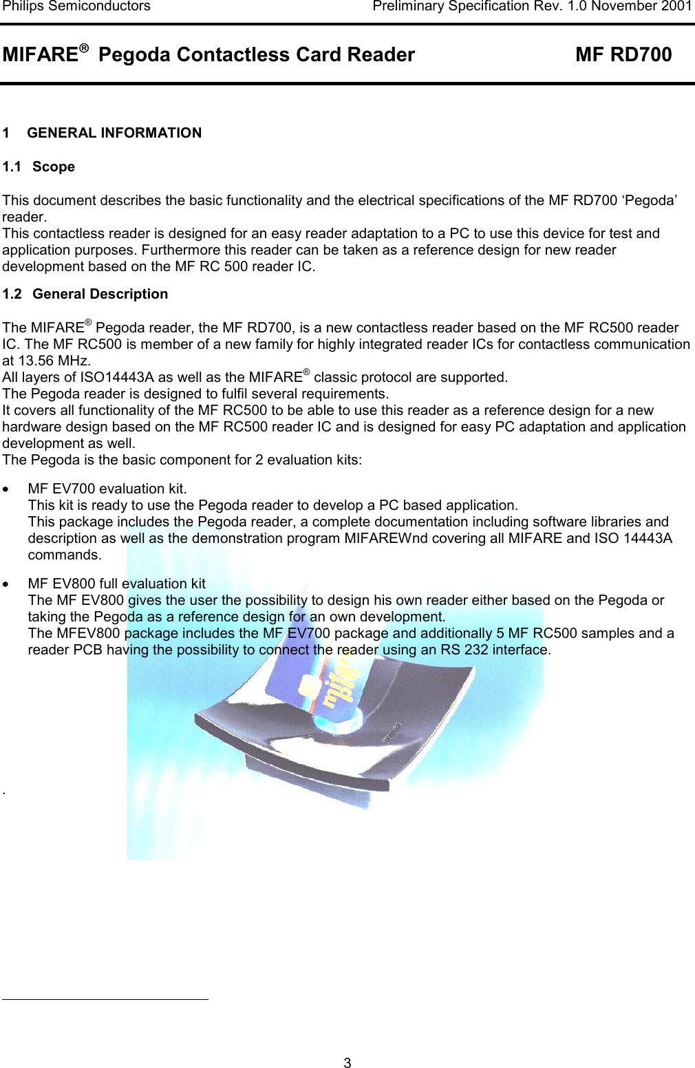 Philips Semiconductors    Preliminary Specification Rev. 1.0 November 2001 MIFARE   Pegoda Contactless Card Reader  MF RD700   3  1    GENERAL INFORMATION 1.1 Scope This document describes the basic functionality and the electrical specifications of the MF RD700 ‘Pegoda’ reader. This contactless reader is designed for an easy reader adaptation to a PC to use this device for test and application purposes. Furthermore this reader can be taken as a reference design for new reader development based on the MF RC 500 reader IC.  1.2 General Description The MIFARE® Pegoda reader, the MF RD700, is a new contactless reader based on the MF RC500 reader IC. The MF RC500 is member of a new family for highly integrated reader ICs for contactless communication at 13.56 MHz. All layers of ISO14443A as well as the MIFARE® classic protocol are supported.  The Pegoda reader is designed to fulfil several requirements.  It covers all functionality of the MF RC500 to be able to use this reader as a reference design for a new hardware design based on the MF RC500 reader IC and is designed for easy PC adaptation and application development as well. The Pegoda is the basic component for 2 evaluation kits: •  MF EV700 evaluation kit.  This kit is ready to use the Pegoda reader to develop a PC based application.  This package includes the Pegoda reader, a complete documentation including software libraries and description as well as the demonstration program MIFAREWnd covering all MIFARE and ISO 14443A commands. •  MF EV800 full evaluation kit The MF EV800 gives the user the possibility to design his own reader either based on the Pegoda or taking the Pegoda as a reference design for an own development. The MFEV800 package includes the MF EV700 package and additionally 5 MF RC500 samples and a reader PCB having the possibility to connect the reader using an RS 232 interface.      .                                                        