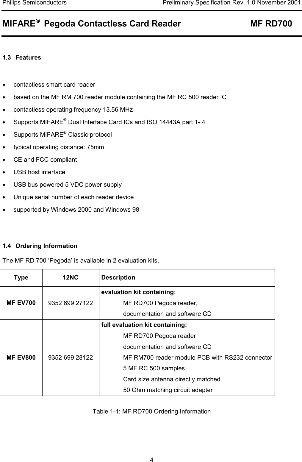Philips Semiconductors    Preliminary Specification Rev. 1.0 November 2001 MIFARE   Pegoda Contactless Card Reader  MF RD700   4  1.3 Features   •  contactless smart card reader •  based on the MF RM 700 reader module containing the MF RC 500 reader IC  •  contactless operating frequency 13.56 MHz •  Supports MIFARE® Dual Interface Card ICs and ISO 14443A part 1- 4 •  Supports MIFARE® Classic protocol  •  typical operating distance: 75mm •  CE and FCC compliant •  USB host interface  •  USB bus powered 5 VDC power supply •  Unique serial number of each reader device •  supported by Windows 2000 and Windows 98   1.4 Ordering Information The MF RD 700 ‘Pegoda’ is available in 2 evaluation kits.  Type  12NC  Description MF EV700  9352 699 27122 evaluation kit containing:    MF RD700 Pegoda reader,    documentation and software CD MF EV800  9352 699 28122 full evaluation kit containing:    MF RD700 Pegoda reader   documentation and software CD   MF RM700 reader module PCB with RS232 connector   5 MF RC 500 samples   Card size antenna directly matched   50 Ohm matching circuit adapter  Table 1-1: MF RD700 Ordering Information 