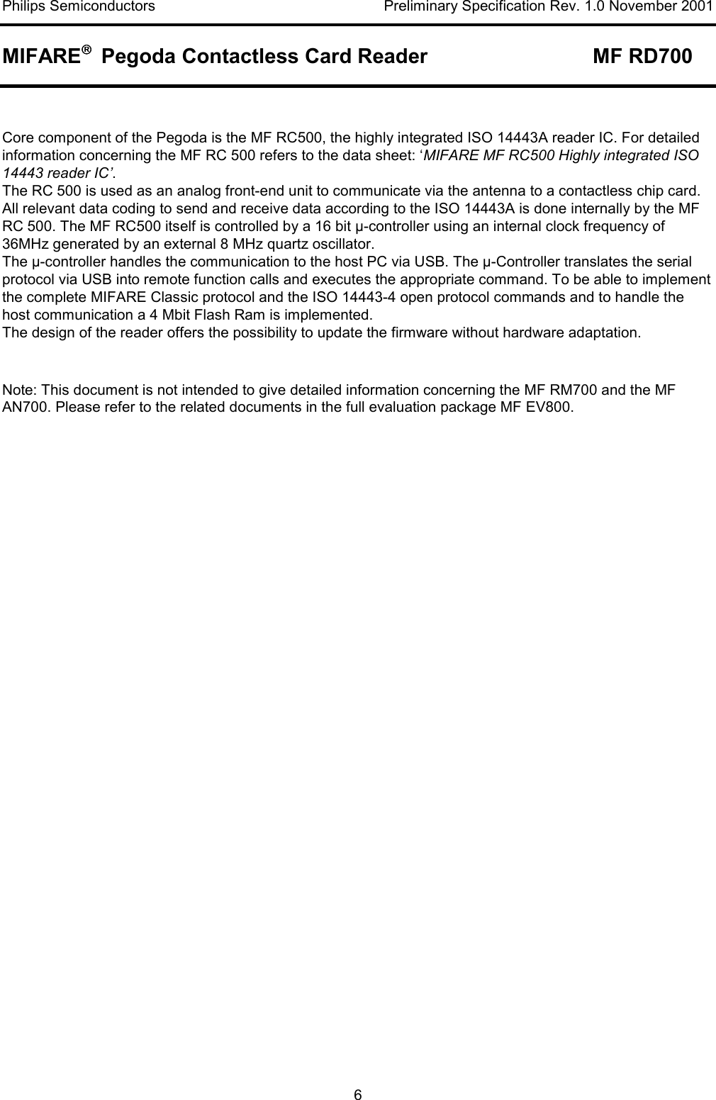 Philips Semiconductors    Preliminary Specification Rev. 1.0 November 2001 MIFARE   Pegoda Contactless Card Reader  MF RD700   6  Core component of the Pegoda is the MF RC500, the highly integrated ISO 14443A reader IC. For detailed information concerning the MF RC 500 refers to the data sheet: ‘MIFARE MF RC500 Highly integrated ISO 14443 reader IC’.  The RC 500 is used as an analog front-end unit to communicate via the antenna to a contactless chip card. All relevant data coding to send and receive data according to the ISO 14443A is done internally by the MF RC 500. The MF RC500 itself is controlled by a 16 bit µ-controller using an internal clock frequency of 36MHz generated by an external 8 MHz quartz oscillator. The µ-controller handles the communication to the host PC via USB. The µ-Controller translates the serial protocol via USB into remote function calls and executes the appropriate command. To be able to implement the complete MIFARE Classic protocol and the ISO 14443-4 open protocol commands and to handle the host communication a 4 Mbit Flash Ram is implemented.  The design of the reader offers the possibility to update the firmware without hardware adaptation.  Note: This document is not intended to give detailed information concerning the MF RM700 and the MF AN700. Please refer to the related documents in the full evaluation package MF EV800.   